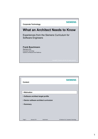 Corporate Technology


What an Architect Needs to Know
Experiences from the Siemens Curriculum for
Software Engineers


Frank Buschmann
Siemens AG
Corporate Technology
Systems Architecture and Platforms




                                                 Copyright © Siemens AG 2010. All rights reserved.




Content




  Motivation

  Software architect target profile

  Senior software architect curriculum

  Summary




Page 2        January 2011           Buschmann                 © Siemens AG, Corporate Technology




                                                                                                     1
 