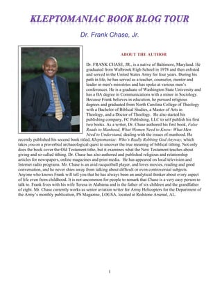 1
Dr. Frank Chase, Jr.
ABOUT THE AUTHOR
Dr. FRANK CHASE, JR., is a native of Baltimore, Maryland. He
graduated from Walbrook High School in 1978 and then enlisted
and served in the United States Army for four years. During his
path in life, he has served as a teacher, counselor, mentor and
leader in men's ministries and has spoke at various men’s
conferences. He is a graduate of Washington State University and
has a BA degree in Communications with a minor in Sociology.
Because Frank believes in education, he pursued religious
degrees and graduated from North Carolina College of Theology
with a Bachelor of Biblical Studies, a Master of Arts in
Theology, and a Doctor of Theology. He also started his
publishing company, FC Publishing, LLC to self publish his first
two books. As a writer, Dr. Chase authored his first book, False
Roads to Manhood, What Women Need to Know: What Men
Need to Understand, dealing with the issues of manhood. He
recently published his second book titled, Kleptomaniac: Who’s Really Robbing God Anyway, which
takes you on a proverbial archaeological quest to uncover the true meaning of biblical tithing. Not only
does the book cover the Old Testament tithe, but it examines what the New Testament teaches about
giving and so-called tithing. Dr. Chase has also authored and published religious and relationship
articles for newspapers, online magazines and print media. He has appeared on local television and
Internet radio programs. Mr. Chase is an avid racquetball player, and loves movies, reading and good
conversation, and he never shies away from talking about difficult or even controversial subjects.
Anyone who knows Frank will tell you that he has always been an analytical thinker about every aspect
of life even from childhood. It is not uncommon for people to remark that Chase is a very easy person to
talk to. Frank lives with his wife Teresa in Alabama and is the father of six children and the grandfather
of eight. Mr. Chase currently works as senior aviation writer for Army Helicopters for the Department of
the Army’s monthly publication, PS Magazine, LOGSA, located at Redstone Arsenal, AL.
 