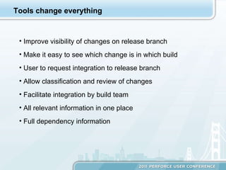 Tools change everything Improve visibility of changes on release branch Make it easy to see which change is in which build User to request integration to release branch Allow classification and review of changes Facilitate integration by build team All relevant information in one place Full dependency information  