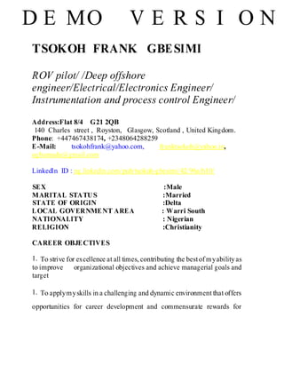 TSOKOH FRANK GBESIMI
ROV pilot/ /Deep offshore
engineer/Electrical/Electronics Engineer/
Instrumentation and process control Engineer/
Address:Flat 8/4 G21 2QB
140 Charles street , Royston, Glasgow, Scotland , United Kingdom.
Phone: +447467438174, +2348064288259
E-Mail: tsokohfrank@yahoo.com, franktsokoh@yahoo.in,
ogbamudu@gmail.com
Linkedln ID : ng.linkedin.com/pub/tsokoh-gbesimi/42/96a/b10/
SEX :Male
MARITAL STATUS :Married
STATE OF ORIGIN :Delta
LOCAL GOVERNMENT AREA : Warri South
NATIONALITY : Nigerian
RELIGION :Christianity
CAREER OBJECTIVES
1. To strive for excellence at all times, contributing the bestof myabilityas
to improve organizational objectives and achieve managerial goals and
target
1. To applymyskills in a challenging and dynamic environmentthat offers
opportunities for career development and commensurate rewards for
D E MO V E R S I O N
 