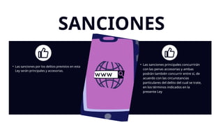 SANCIONES
• Las sanciones por los delitos previstos en esta
Ley serán principales y accesorias.
• Las sanciones principales concurrirán
con las penas accesorias y ambas
podrán también concurrir entre sí, de
acuerdo con las circunstancias
particulares del delito del cual se trate,
en los términos indicados en la
presente Ley
 