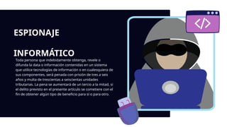 ESPIONAJE
INFORMÁTICO
Toda persona que indebidamente obtenga, revele o
difunda la data o información contenidas en un sistema
que utilice tecnologías de información o en cualesquiera de
sus componentes, será penada con prisión de tres a seis
años y multa de trescientas a seiscientas unidades
tributarias. La pena se aumentará de un tercio a la mitad, si
el delito previsto en el presente artículo se cometiere con el
fin de obtener algún tipo de beneficio para sí o para otro.
 