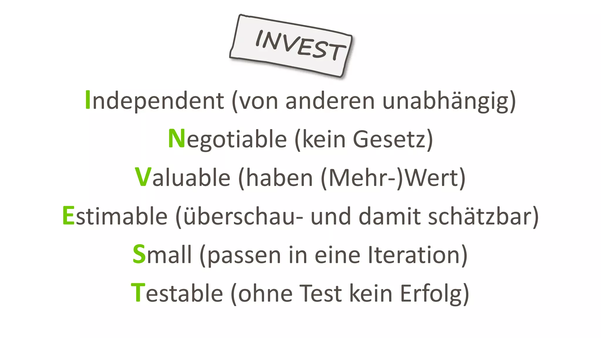 Independent (von anderen unabhängig)
Negotiable (kein Gesetz)
Valuable (haben (Mehr-)Wert)
Estimable (überschau- und damit schätzbar)
Small (passen in eine Iteration)
Testable (ohne Test kein Erfolg)
 