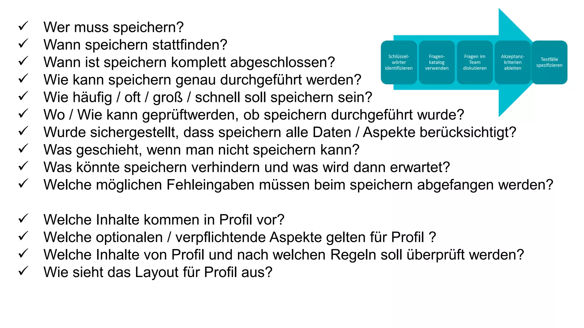  Wer muss speichern?
 Wann speichern stattfinden?
 Wann ist speichern komplett abgeschlossen?
 Wie kann speichern genau durchgeführt werden?
 Wie häufig / oft / groß / schnell soll speichern sein?
 Wo / Wie kann geprüftwerden, ob speichern durchgeführt wurde?
 Wurde sichergestellt, dass speichern alle Daten / Aspekte berücksichtigt?
 Was geschieht, wenn man nicht speichern kann?
 Was könnte speichern verhindern und was wird dann erwartet?
 Welche möglichen Fehleingaben müssen beim speichern abgefangen werden?
 Welche Inhalte kommen in Profil vor?
 Welche optionalen / verpflichtende Aspekte gelten für Profil ?
 Welche Inhalte von Profil und nach welchen Regeln soll überprüft werden?
 Wie sieht das Layout für Profil aus?
 
