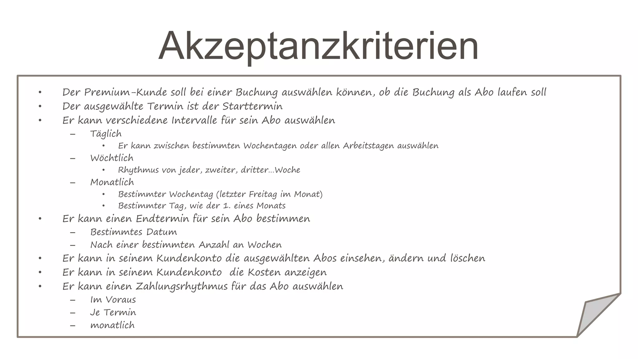 Akzeptanzkriterien
• Der Premium-Kunde soll bei einer Buchung auswählen können, ob die Buchung als Abo laufen soll
• Der ausgewählte Termin ist der Starttermin
• Er kann verschiedene Intervalle für sein Abo auswählen
– Täglich
• Er kann zwischen bestimmten Wochentagen oder allen Arbeitstagen auswählen
– Wöchtlich
• Rhythmus von jeder, zweiter, dritter…Woche
– Monatlich
• Bestimmter Wochentag (letzter Freitag im Monat)
• Bestimmter Tag, wie der 1. eines Monats
• Er kann einen Endtermin für sein Abo bestimmen
– Bestimmtes Datum
– Nach einer bestimmten Anzahl an Wochen
• Er kann in seinem Kundenkonto die ausgewählten Abos einsehen, ändern und löschen
• Er kann in seinem Kundenkonto die Kosten anzeigen
• Er kann einen Zahlungsrhythmus für das Abo auswählen
– Im Voraus
– Je Termin
– monatlich
 