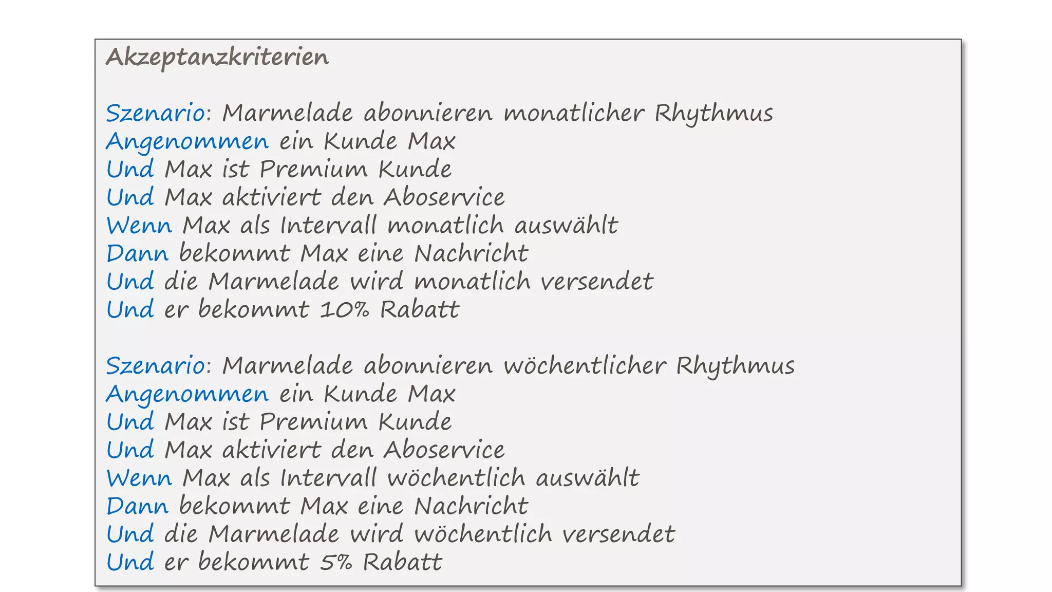 Akzeptanzkriterien
Szenario: Marmelade abonnieren monatlicher Rhythmus
Angenommen ein Kunde Max
Und Max ist Premium Kunde
Und Max aktiviert den Aboservice
Wenn Max als Intervall monatlich auswählt
Dann bekommt Max eine Nachricht
Und die Marmelade wird monatlich versendet
Und er bekommt 10% Rabatt
Szenario: Marmelade abonnieren wöchentlicher Rhythmus
Angenommen ein Kunde Max
Und Max ist Premium Kunde
Und Max aktiviert den Aboservice
Wenn Max als Intervall wöchentlich auswählt
Dann bekommt Max eine Nachricht
Und die Marmelade wird wöchentlich versendet
Und er bekommt 5% Rabatt
 