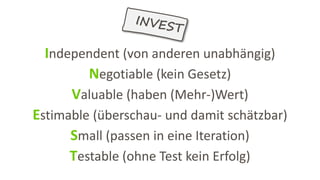 Independent (von anderen unabhängig)
Negotiable (kein Gesetz)
Valuable (haben (Mehr-)Wert)
Estimable (überschau- und damit schätzbar)
Small (passen in eine Iteration)
Testable (ohne Test kein Erfolg)
 