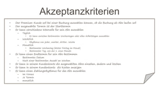 Akzeptanzkriterien
• Der Premium-Kunde soll bei einer Buchung auswählen können, ob die Buchung als Abo laufen soll
• Der ausgewählte Termin ist der Starttermin
• Er kann verschiedene Intervalle für sein Abo auswählen
– Täglich
• Er kann zwischen bestimmten Wochentagen oder allen Arbeitstagen auswählen
– Wöchtlich
• Rhythmus von jeder, zweiter, dritter…Woche
– Monatlich
• Bestimmter Wochentag (letzter Freitag im Monat)
• Bestimmter Tag, wie der 1. eines Monats
• Er kann einen Endtermin für sein Abo bestimmen
– Bestimmtes Datum
– Nach einer bestimmten Anzahl an Wochen
• Er kann in seinem Kundenkonto die ausgewählten Abos einsehen, ändern und löschen
• Er kann in seinem Kundenkonto die Kosten anzeigen
• Er kann einen Zahlungsrhythmus für das Abo auswählen
– Im Voraus
– Je Termin
– monatlich
 