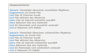 Akzeptanzkriterien
Szenario: Marmelade abonnieren monatlicher Rhythmus
Angenommen ein Kunde Max
Und Max ist Premium Kunde
Und Max aktiviert den Aboservice
Wenn Max als Intervall monatlich auswählt
Dann bekommt Max eine Nachricht
Und die Marmelade wird monatlich versendet
Und er bekommt 10% Rabatt
Szenario: Marmelade abonnieren wöchentlicher Rhythmus
Angenommen ein Kunde Max
Und Max ist Premium Kunde
Und Max aktiviert den Aboservice
Wenn Max als Intervall wöchentlich auswählt
Dann bekommt Max eine Nachricht
Und die Marmelade wird wöchentlich versendet
Und er bekommt 5% Rabatt
 