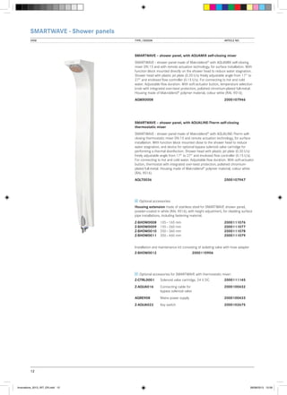 SMARTWAVE - Shower panels
VIEW	

TYPE / DESIGN		

ARTICLE NO.

SMARTWAVE – shower panel, with AQUAMIX self-closing mixer
SMARTWAVE - shower panel made of Makroblend® with AQUAMIX self-closing
mixer DN 15 and with remote actuation technology, for surface installation. With
function block mounted directly on the shower head to reduce water stagnation.
Shower head with plastic jet plate (0.20 l/s) freely adjustable angle from 17° to
27° and enclosed flow controller (0.15 l/s). For connecting to hot and cold
water. Adjustable flow duration. With soft-actuator button, temperature selection
knob with integrated over-twist protection, polished chromium-plated full-metal.
Housing made of Makroblend® polymer material, colour white (RAL 9016).
AQMX0008			

2000107946

SMARTWAVE – shower panel, with AQUALINE-Therm self-closing
thermostatic mixer
SMARTWAVE - shower panel made of Makroblend® with AQUALINE-Therm selfclosing thermostatic mixer DN 15 and remote actuation technology, for surface
installation. With function block mounted close to the shower head to reduce
water stagnation, and device for optional bypass solenoid valve cartridge for
performing a thermal disinfection. Shower head with plastic jet plate (0.20 l/s)
freely adjustable angle from 17° to 27° and enclosed flow controller (0.15 l/s).
For connecting to hot and cold water. Adjustable flow duration. With soft-actuator
button, thermostat with integrated over-twist protection, polished chromiumplated full-metal. Housing made of Makroblend® polymer material, colour white
(RAL 9016).
AQLT0036			

2000107947

Optional accessories:
Housing extension made of stainless steel for SMARTWAVE shower panel,
powder-coated in white (RAL 9016), with height adjustment, for cladding surface
pipe installations, including fastening material.
Z-SHOW0008  105 − 165 mm		
Z-SHOW0009  155 – 260 mm		
Z-SHOW0010  250 – 360 mm		
Z-SHOW0011  350 – 460 mm		

2000111076
2000111077
2000111078
2000111079

Installation and maintenance kit consisting of isolating valve with hose adapter
Z-SHOW0012		

2000110906

Optional accessories for SMARTWAVE with thermostatic mixer:
Z-CTRL0001	

Solenoid valve cartridge, 24 V DC	2000111145

Z-AQUA016	
	

Connecting cable for		
bypass solenoid valve

2000100432

AQRE908	

Mains power supply		

2000100433

Z-AQUA022	

Key switch		

2000102675

12

Innovations_2013_INT_EN.indd 12

08/08/2013 13:39

 