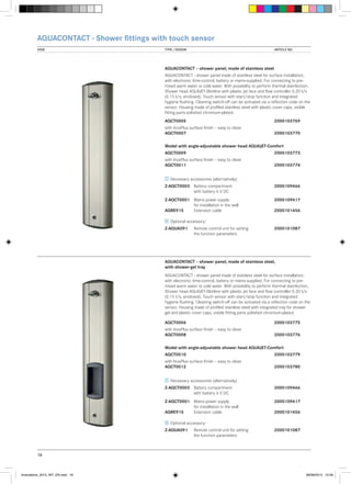 AQUACONTACT - Shower fittings with touch sensor
VIEW	

TYPE / DESIGN		

ARTICLE NO.

AQUACONTACT – shower panel, made of stainless steel
AQUACONTACT - shower panel made of stainless steel for surface installation,
with electronic time-control, battery or mains-supplied. For connecting to premixed warm water or cold water. With possibility to perform thermal disinfection.
Shower head AQUAJET-Slimline with plastic jet face and flow controller 0.20 l/s
(0.15 l/s, enclosed). Touch sensor with start/stop function and integrated
hygiene flushing. Cleaning switch-off can be activated via a reflection code on the
sensor. Housing made of profiled stainless steel with plastic cover caps, visible
fitting parts polished chromium-plated.
AQCT0005			

2000103769

with InoxPlus surface finish – easy to clean
AQCT0007			

2000103770

Model with angle-adjustable shower head AQUAJET-Comfort
AQCT0009			

2000103773

with InoxPlus surface finish – easy to clean
AQCT0011			

2000103774

Necessary accessories (alternatively):
Z-AQCT0003	 Battery compartment 		
	
with battery 6 V DC

2000109466

Z-AQCT0001	 Mains power supply	 	2000109417
	
for installation in the wall
AQRE915	
Extension cable		
2000101456
Optional accessory:
Z-AQUA091	
	

Remote control unit for setting	2000101087
the function parameters

AQUACONTACT – shower panel, made of stainless steel,
with shower-gel tray
AQUACONTACT - shower panel made of stainless steel for surface installation,
with electronic time-control, battery or mains-supplied. For connecting to premixed warm water or cold water. With possibility to perform thermal disinfection.
Shower head AQUAJET-Slimline with plastic jet face and flow controller 0.20 l/s
(0.15 l/s, enclosed). Touch sensor with start/stop function and integrated
hygiene flushing. Cleaning switch-off can be activated via a reflection code on the
sensor. Housing made of profiled stainless steel with integrated tray for shower
gel and plastic cover caps, visible fitting parts polished chromium-plated.
AQCT0006			

2000103775

with InoxPlus surface finish – easy to clean
AQCT0008			

2000103776

Model with angle-adjustable shower head AQUAJET-Comfort
AQCT0010			

2000103779

with InoxPlus surface finish – easy to clean
AQCT0012			

2000103780

Necessary accessories (alternatively):
Z-AQCT0003	 Battery compartment 		
	
with battery 6 V DC

2000109466

Z-AQCT0001	 Mains power supply	 	2000109417
	
for installation in the wall
AQRE915	
Extension cable		
2000101456
Optional accessory:
Z-AQUA091	
	

Remote control unit for setting	2000101087
the function parameters

16

Innovations_2013_INT_EN.indd 16

08/08/2013 13:39

 
