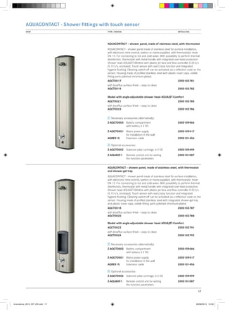 AQUACONTACT - Shower fittings with touch sensor
VIEW	

TYPE / DESIGN		

ARTICLE NO.

AQUACONTACT – shower panel, made of stainless steel, with thermostat
AQUACONTACT - shower panel made of stainless steel for surface installation,
with electronic time-control, battery or mains-supplied, with thermostatic mixer
DN 15. For connecting to hot and cold water. With possibility to perform thermal
disinfection, thermostat with metal handle with integrated over-twist protection.
Shower head AQUAJET-Slimline with plastic jet face and flow controller 0.20 l/s
(0.15 l/s, enclosed). Touch sensor with start/stop function and integrated
hygiene flushing. Cleaning switch-off can be activated via a reflection code on the
sensor. Housing made of profiled stainless steel with plastic cover caps, visible
fitting parts polished chromium-plated.
AQCT0017			

2000103781

with InoxPlus surface finish – easy to clean
AQCT0019			

2000103782

Model with angle-adjustable shower head AQUAJET-Comfort
AQCT0021			

2000103785

with InoxPlus surface finish – easy to clean
AQCT0023			

2000103786

Necessary accessories (alternatively):
Z-AQCT0003	 Battery compartment 		
	
with battery 6 V DC

2000109466

Z-AQCT0001	 Mains power supply	 	2000109417
	
for installation in the wall
AQRE915	
Extension cable		
2000101456
Optional accessories:
Z-AQCT0002	 Solenoid valve cartridge, 6 V DC	2000109499
Z-AQUA091	
	

Remote control unit for setting	2000101087
the function parameters

AQUACONTACT – shower panel, made of stainless steel, with thermostat
and shower-gel tray
AQUACONTACT - shower panel made of stainless steel for surface installation,
with electronic time-control, battery or mains-supplied, with thermostatic mixer
DN 15. For connecting to hot and cold water. With possibility to perform thermal
disinfection, thermostat with metal handle with integrated over-twist protection.
Shower head AQUAJET-Slimline with plastic jet face and flow controller 0.20 l/s
(0.15 l/s, enclosed). Touch sensor with start/stop function and integrated
hygiene flushing. Cleaning switch-off can be activated via a reflection code on the
sensor. Housing made of profiled stainless steel with integrated shower-gel tray
and plastic cover caps, visible fitting parts polished chromium-plated.
AQCT0018			

2000103787

with InoxPlus surface finish – easy to clean
AQCT0020			

2000103788

Model with angle-adjustable shower head AQUAJET-Comfort
AQCT0022			

2000103791

with InoxPlus surface finish – easy to clean
AQCT0024			

2000103792

Necessary accessories (alternatively):
Z-AQCT0003	 Battery compartment 		
	
with battery 6 V DC

2000109466

Z-AQCT0001	 Mains power supply	 	2000109417
	
for installation in the wall
AQRE915	
Extension cable		
2000101456
Optional accessories:
Z-AQCT0002	 Solenoid valve cartridge, 6 V DC	2000109499
Z-AQUA091	
	

Remote control unit for setting	2000101087
the function parameters
17

Innovations_2013_INT_EN.indd 17

08/08/2013 13:39

 