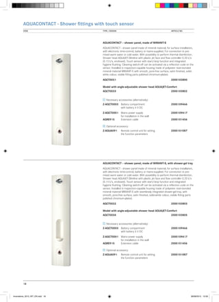 AQUACONTACT - Shower fittings with touch sensor
VIEW	

TYPE / DESIGN		

ARTICLE NO.

AQUACONTACT – shower panel, made of MIRANIT-S
AQUACONTACT - shower panel made of mineral material, for surface installation,
with electronic time-control, battery or mains-supplied. For connection to premixed warm water or cold water. With possibility to perform thermal disinfection.
Shower head AQUAJET-Slimline with plastic jet face and flow controller 0.20 l/s
(0.15 l/s, enclosed). Touch sensor with start/stop function and integrated
hygiene flushing. Cleaning switch-off can be activated via a reflection code on the
sensor. Installed in inspection-capable housing made of polyester resin-bonded
mineral material MIRANIT-S with smooth, pore-free surface, satin finished, solidwhite colour, visible fitting parts polished chromium-plated.
AQCT0031			

2000103800

Model with angle-adjustable shower head AQUAJET-Comfort
AQCT0033			

2000103802

Necessary accessories (alternatively):
Z-AQCT0003	 Battery compartment 		
	
with battery 6 V DC

2000109466

Z-AQCT0001	 Mains power supply	 	2000109417
	
for installation in the wall
AQRE915	
Extension cable		
2000101456
Optional accessory:
Z-AQUA091	
	

Remote control unit for setting	2000101087
the function parameters

AQUACONTACT – shower panel, made of MIRANIT-S, with shower-gel tray
AQUACONTACT - shower panel made of mineral material, for surface installation,
with electronic time-control, battery or mains-supplied. For connection to premixed warm water or cold water. With possibility to perform thermal disinfection.
Shower head AQUAJET-Slimline with plastic jet face and flow controller 0.20 l/s
(0.15 l/s, enclosed). Touch sensor with start/stop function and integrated
hygiene flushing. Cleaning switch-off can be activated via a reflection code on the
sensor. Installed in inspection-capable housing made of polyester resin-bonded
mineral material MIRANIT-S with seamlessly integrated shower-gel tray, with
smooth, pore-free surface, satin finished, solid-white colour, visible fitting parts
polished chromium-plated.
AQCT0032			

2000103803

Model with angle-adjustable shower head AQUAJET-Comfort
AQCT0034			

2000103805

Necessary accessories (alternatively):
Z-AQCT0003	 Battery compartment 		
	
with battery 6 V DC

2000109466

Z-AQCT0001	 Mains power supply	 	2000109417
	
for installation in the wall
AQRE915	
Extension cable		
2000101456
Optional accessory:
Z-AQUA091	
	

Remote control unit for setting	2000101087
the function parameters

18

Innovations_2013_INT_EN.indd 18

08/08/2013 13:39

 