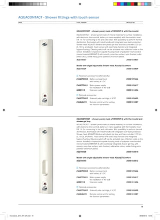 AQUACONTACT - Shower fittings with touch sensor
VIEW	

TYPE / DESIGN		

ARTICLE NO.

AQUACONTACT – shower panel, made of MIRANIT-S, with thermostat
AQUACONTACT - shower panel made of mineral material, for surface installation,
with electronic time-control, battery or mains-supplied, with thermostatic mixer
DN 15. For connecting to hot and cold water. With possibility to perform thermal
disinfection, thermostat with metal handle with integrated over-twist protection.
Shower head AQUAJET-Slimline with plastic jet face and flow controller 0.20 l/s
(0.15 l/s, enclosed). Touch sensor with start/stop function and integrated
hygiene flushing. Cleaning switch-off can be activated via a reflection code on the
sensor. Installed in inspection-capable housing made of polyester resin-bonded
mineral material MIRANIT-S with smooth, pore-free surface, satin finished, solidwhite colour, visible fitting parts polished chromium-plated.
AQCT0037			

2000103807

Model with angle-adjustable shower head AQUAJET-Comfort
AQCT0039			

2000103809

Necessary accessories (alternatively):
Z-AQCT0003	 Battery compartment 		
	
with battery 6 V DC

2000109466

Z-AQCT0001	 Mains power supply	 	2000109417
	
for installation in the wall
AQRE915	
Extension cable		
2000101456
Optional accessories:
Z-AQCT0002	 Solenoid valve cartridge, 6 V DC	2000109499
Z-AQUA091	
	

Remote control unit for setting	2000101087
the function parameters

AQUACONTACT – shower panel, made of MIRANIT-S, with thermostat and
shower-gel tray
AQUACONTACT - shower panel made of mineral material, for surface installation,
with electronic time-control, battery or mains-supplied, with thermostatic mixer
DN 15. For connecting to hot and cold water. With possibility to perform thermal
disinfection, thermostat with metal handle with integrated over-twist protection.
Shower head AQUAJET-Slimline with plastic jet face and flow controller 0.20 l/s
(0.15 l/s, enclosed). Touch sensor with start/stop function and integrated
hygiene flushing. Cleaning switch-off can be activated via a reflection code on the
sensor. Installed in inspection-capable housing made of polyester resin-bonded
mineral material MIRANIT-S with seamlessly integrated shower-gel tray, with
smooth, pore-free surface, satin finished, solid-white colour, visible fitting parts
polished chromium-plated.
AQCT0038			

2000103810

Model with angle-adjustable shower head AQUAJET-Comfort
AQCT0040			

2000103812

Necessary accessories (alternatively):
Z-AQCT0003	 Battery compartment 		
	
with battery 6 V DC

2000109466

Z-AQCT0001	 Mains power supply	 	2000109417
	
for installation in the wall
AQRE915	
Extension cable		
2000101456
Optional accessories:
Z-AQCT0002	 Solenoid valve cartridge, 6 V DC	2000109499
Z-AQUA091	
	

Remote control unit for setting	2000101087
the function parameters

19

Innovations_2013_INT_EN.indd 19

08/08/2013 13:39

 
