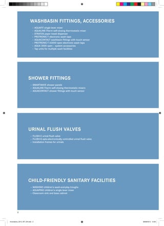 WASHBASIN FITTINGS, ACCESSORIES
–– AQUAFIT single lever mixer
–– AQUALINE-Therm self-closing thermostatic mixer
–– STRATOS paper towel dispenser
–– PROTRONIC-T electronic wash taps
–– AQUACONTACT washbasin fittings with touch sensor
–– PROTRONIC-T A3000 open electronic wash taps
–– AQUA 3000 open – system accessories
–– Tap units for multiple wash facilities

SHOWER FITTINGS
–– SMARTWAVE shower panels
–– AQUALINE-Therm self-closing thermostatic mixers
–– AQUACONTACT shower fittings with touch sensor

URINAL FLUSH VALVES
–– FLUSH-C urinal flush valve
–– FLUSH-S opto-electronically controlled urinal flush valve
–– Installation frames for urinals

CHILD-FRIENDLY SANITARY FACILITIES
–– WASHINO children‘s wash-and-play troughs
–– AQUAPINO children‘s single lever mixer
–– Classroom sink and base cabinet

2

Innovations_2013_INT_EN.indd 2

08/08/2013 13:39

 