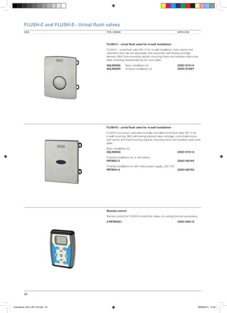 FLUSH-C and FLUSH-S - Urinal flush valves
VIEW	

TYPE / DESIGN		

ARTICLE NO.

FLUSH-C – urinal flush valve for in-wall installation
FLUSH-C - urinal flush valve DN 15 for in-wall installation, flush volume and
volumetric flow rate are adjustable, with pneumatic self-closing cartridge
element, With flush-mounting cabinet, mounting frame and stainless steel cover
plate. Including disassembly key for cover plate.
AQLN0006	
AQLN0005	

Basic installation kit		
2000107414
Finished installation kit	2000107687

FLUSH-S – urinal flush valve for in-wall installation
FLUSH-S non-touch, opto-electronically controlled urinal flush valve DN 15 for
in-wall mounting. With self-closing solenoid valve cartridge, control electronics
with sensor and flush-mounting cabinet, mounting frame and stainless steel cover
plate.
Basic installation kit
AQLN0006			

2000107414

Finished installation kit, 6 volt battery
PRTR0013			

2000108749

Finished installation kit with mains power supply, 230 V AC
PRTR0014			
2000108750

Remote control
Remote control for FLUSH-S urinal flush valves, for setting function parameters
Z-PRTR0001			

2000108510

20

Innovations_2013_INT_EN.indd 20

08/08/2013 13:39

 