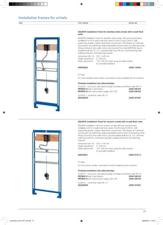 Installation frames for urinals
VIEW	

TYPE / DESIGN		

ARTICLE NO.

AQUAFIX installation frame for stainless steel urinals with in-wall flush
valve
AQUAFIX installation frame for stainless steel urinals, with pre-mounted basic
installation kit for in-wall urinal flush valves FLUSH-S and FLUSH-C. Selfsupporting, powder coated, steel-frame construction, TÜV-tested, for individual
mounting for dry-wall lining, height-adjustable traverse beam for fastening urinal,
fitting connection and outlet mount, pre-mounted for urinal CMPX538, soundinsulated wall duct G 1/2, universal outlet bend DN 50, urinal fastening bolts,
building protection and fastening material.
Dimensions (W × H):	
Height adjustment:	
Depth adjustment:	
	

525 × 1440 mm
0 – 200 mm
135 – 205 mm when using the wall brackets
for pre-wall installation

AQFX0002			

2000110549

Note:
For other stainless steel urinals, cross beams must be adapted by the customer.
Finished installation kits (alternatively):
FLUSH-S – non-touch, opto-electronically controlled urinal flush valve DN 15
PRTR0013	with 6 volt battery		
2000108749
PRTR0014	with mains power supply, 230 V AC	2000108750
FLUSH-C – urinal flush valve DN 15
AQLN0005			

2000107687

AQUAFIX installation frame for ceramic urinals with in-wall flush valve
AQUAFIX installation frame for ceramic urinals, with pre-mounted basic
installation kit for in-wall urinal flush valves FLUSH-S and FLUSH-C. Selfsupporting, powder coated, steel-frame construction, TÜV-tested, for individual
mounting for dry-wall lining, height-adjustable traverse beam for fastening urinal,
fitting connection and outlet mount, sound-insulated wall duct G 1/2, universal
outlet bend DN 50, urinal fastening bolts, building protection and fastening
material.
Dimensions (W × H):	
Height adjustment:	
Depth adjustment:	
	

525 × 1185 mm
0 – 200 mm
135 – 205 mm when using the wall brackets
for pre-wall installation

AQFX0001			

2000107413

Note:
For the ceramic urinals, cross beams must be adapted by the customer
Finished installation kits (alternatively):
FLUSH-S – non-touch, opto-electronically controlled urinal flush valve DN 15
PRTR0013	with 6 volt battery		
2000108749
PRTR0014	with mains power supply, 230 V AC	2000108750
FLUSH-C – urinal flush valve DN 15
AQLN0005			

2000107687

21

Innovations_2013_INT_EN.indd 21

08/08/2013 13:39

 