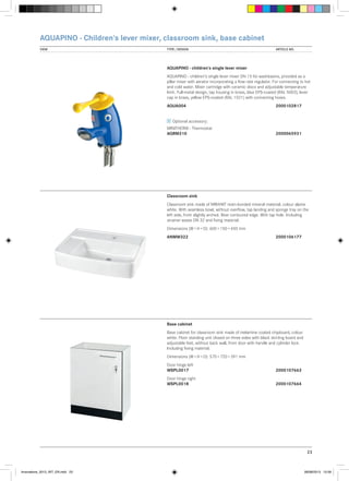 AQUAPINO - Children‘s lever mixer, classroom sink, base cabinet
VIEW	

TYPE / DESIGN		

ARTICLE NO.

AQUAPINO - children‘s single lever mixer
AQUAPINO - children‘s single lever mixer DN 15 for washbasins, provided as a
pillar mixer with aerator incorporating a flow rate regulator. For connecting to hot
and cold water. Mixer cartridge with ceramic discs and adjustable temperature
limit. Full-metal design, tap housing in brass, blue EPS-coated (RAL 5002), lever
cap in brass, yellow EPS-coated (RAL 1021) with connecting hoses.
AQUA004			

2000102817

Optional accessory:
MINITHERM - Thermostat
AQRM310			

2000065931

Classroom sink
Classroom sink made of MIRANIT resin-bonded mineral material, colour alpine
white. With seamless bowl, without overflow, tap landing and sponge tray on the
left side, front slightly arched. Rear contoured edge. With tap hole. Including
strainer waste DN 32 and fixing material.
Dimensions (W × H × D): 600 × 150 × 450 mm
ANMW322			

2000106177

Base cabinet
Base cabinet for classroom sink made of melamine coated chipboard, colour
white. Floor standing unit closed on three sides with black skirting board and
adjustable feet, without back wall, front door with handle and cylinder lock.
Including fixing material.
Dimensions (W × H × D): 570 × 720 × 391 mm
Door hinge left
WSPL0017			

2000107663

Door hinge right
WSPL0018			

2000107664

23

Innovations_2013_INT_EN.indd 23

08/08/2013 13:39

 