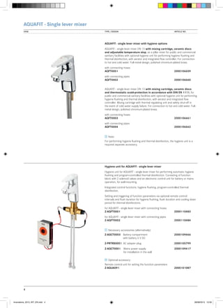 AQUAFIT - Single lever mixer
VIEW	

TYPE / DESIGN		

ARTICLE NO.

AQUAFIT - single lever mixer with hygiene options
AQUAFIT - single lever mixer DN 15 with mixing cartridge, ceramic discs
and adjustable temperature stop, as a pillar mixer for public and commercial
sanitary facilities with optional hygiene unit for performing hygiene flushing and
thermal disinfection, with aerator and integrated flow controller. For connection
to hot and cold water. Full-metal design, polished chromium-plated brass.
with connecting hoses
AQFT0001			

2000106659

with connecting pipes
AQFT0002			

2000106660

AQUAFIT - single lever mixer DN 15 with mixing cartridge, ceramic discs
and thermostatic scald-protection in accordance with DIN EN 1111, for
public and commercial sanitary facilities with optional hygiene unit for performing
hygiene flushing and thermal disinfection, with aerator and integrated flow
controller. Mixing cartridge with thermal regulating unit and safety shut-off in
the event of cold water supply failure. For connection to hot and cold water. Fullmetal design, polished chromium-plated brass.
with connecting hoses
AQFT0003			

2000106661

with connecting pipes
AQFT0004			

2000106662

Note:
For performing hygiene flushing and thermal disinfection, the hygiene unit is a
required separate accessory.

Hygiene unit for AQUAFIT - single lever mixer
Hygiene unit for AQUAFIT - single lever mixer for performing automatic hygiene
flushing and program-controlled thermal disinfection. Consisting of function
block with 2 solenoid valves and an electronic control unit for battery or mains
operation, for wall-mounting.
Integrated control functions: hygiene flushing, program-controlled thermal
disinfection.
Setting and triggering of function parameters via optional remote control:
intervals and flush duration for hygiene flushing, flush duration and cooling down
period for thermal disinfections.
for AQUAFIT - single lever mixer with connecting hoses
Z-AQFT0001			

2000110483

for AQUAFIT - single lever mixer with connecting pipes
Z-AQFT0002			

2000110484

Necessary accessories (alternatively):
Z-AQCT0003	 Battery compartment 		
	
with battery 6 V DC

2000109466

Z-PRTRS0001	 AC adapter plug		

2000105799

Z-AQCT0001	 Mains power supply	 	2000109417
	
for installation in the wall
Optional accessory:
Remote control unit for setting the function parameters
Z-AQUA091			

2000101087

4

Innovations_2013_INT_EN.indd 4

08/08/2013 13:39

 