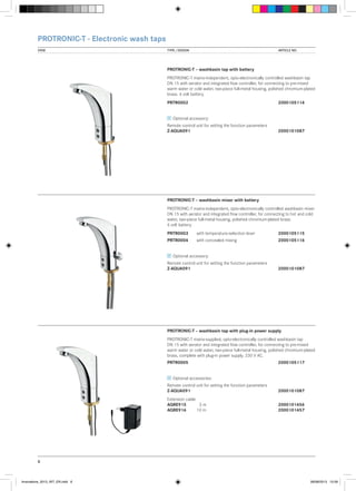 PROTRONIC-T - Electronic wash taps
VIEW	

TYPE / DESIGN		

ARTICLE NO.

PROTRONIC-T – washbasin tap with battery
PROTRONIC-T mains-independent, opto-electronically controlled washbasin tap
DN 15 with aerator and integrated flow controller, for connecting to pre-mixed
warm water or cold water, two-piece full-metal housing, polished chromium-plated
brass. 6 volt battery.
PRTR0002			

2000105114

Optional accessory:
Remote control unit for setting the function parameters
Z-AQUA091			

2000101087

PROTRONIC-T – washbasin mixer with battery
PROTRONIC-T mains-independent, opto-electronically controlled washbasin mixer
DN 15 with aerator and integrated flow controller, for connecting to hot and cold
water, two-piece full-metal housing, polished chromium-plated brass.
6 volt battery.
PRTR0003	

with temperature-selection lever	2000105115

PRTR0004	

with concealed mixing		

2000105116

Optional accessory:
Remote control unit for setting the function parameters
Z-AQUA091			

2000101087

PROTRONIC-T – washbasin tap with plug-in power supply
PROTRONIC-T mains-supplied, opto-electronically controlled washbasin tap
DN 15 with aerator and integrated flow controller, for connecting to pre-mixed
warm water or cold water, two-piece full-metal housing, polished chromium-plated
brass, complete with plug-in power supply. 230 V AC.
PRTR0005			

2000105117

Optional accessories:
Remote control unit for setting the function parameters
Z-AQUA091			

2000101087

Extension cable
AQRE915	 3 m		
AQRE916	
10 m		

2000101456
2000101457

6

Innovations_2013_INT_EN.indd 6

08/08/2013 13:39

 