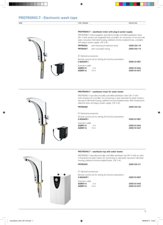 PROTRONIC-T - Electronic wash taps
VIEW	

TYPE / DESIGN		

ARTICLE NO.

PROTRONIC-T – washbasin mixer with plug-in power supply
PROTRONIC-T mains-supplied, opto-electronically controlled washbasin mixer
DN 15 with aerator and integrated flow controller, for connection to hot and cold
water, two-piece full-metal housing, polished chromium-plated brass, complete
with plug-in power supply. 230 V AC.
PRTR0006	

with temperature-selection lever	2000105118

PRTR0007	

with concealed mixing		

2000105119

Optional accessories:
Remote control unit for setting the function parameters
Z-AQUA091			

2000101087

Extension cable
AQRE915	 3 m		
AQRE916	
10 m		

2000101456
2000101457

PROTRONIC-T – washbasin mixer for water heater
PROTRONIC-T opto-electronically controlled washbasin mixer DN 15 with
theft-resistant jet controller, for connecting to open low-level hot water heaters,
two-piece full-metal housing, polished chromium-plated brass. With temperatureselection lever and plug-in power supply. 230 V AC.
PRTR0008			

2000105120

Optional accessories:
Remote control unit for setting the function parameters
Z-AQUA091			

2000101087

Extension cable
AQRE915	 3 m		
AQRE916	
10 m		

2000101456
2000101457

PROTRONIC-T – washbasin tap with water heater
PROTRONIC-T opto-electronically controlled washbasin tap DN 15 with an open
5 l low-level hot water heater, for connecting to cold water, two-piece full-metal
housing, polished chromium-plated brass. 230 V AC.
PRTR0009			

2000105121

Optional accessories:
Remote control unit for setting the function parameters
Z-AQUA091			

2000101087

Extension cable
AQRE915	 3 m		
AQRE916	
10 m		

2000101456
2000101457

7

Innovations_2013_INT_EN.indd 7

08/08/2013 13:39

 