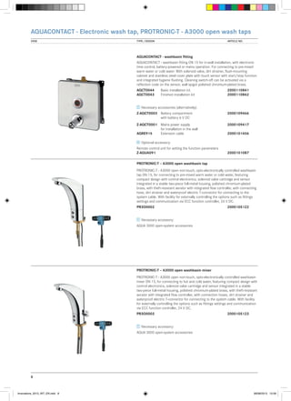 AQUACONTACT - Electronic wash tap, PROTRONIC-T - A3000 open wash taps
VIEW	

TYPE / DESIGN		

ARTICLE NO.

AQUACONTACT - washbasin fitting
AQUACONTACT - washbasin fitting DN 15 for in-wall installation, with electronic
time control, battery-powered or mains operation. For connecting to pre-mixed
warm water or cold water. With solenoid valve, dirt strainer, flush-mounting
cabinet and stainless steel cover plate with touch sensor with start/stop function
and integrated hygiene flushing. Cleaning switch-off can be activated via a
reflection code on the sensor, wall spigot polished chromium-plated brass.
AQCT0044	
AQCT0043	

Basic installation kit		
2000110841
Finished installation kit	2000110842

Necessary accessories (alternatively):
Z-AQCT0003	 Battery compartment 		
	
with battery 6 V DC

2000109466

Z-AQCT0001	 Mains power supply	 	2000109417
	
for installation in the wall
AQRE915	
Extension cable		
2000101456
Optional accessory:
Remote control unit for setting the function parameters
Z-AQUA091			

2000101087

PROTRONIC-T – A3000 open washbasin tap
PROTRONIC-T - A3000 open non-touch, opto-electronically controlled washbasin
tap DN 15, for connecting to pre-mixed warm water or cold water, featuring
compact design with control electronics, solenoid valve cartridge and sensor
integrated in a stable two-piece full-metal housing, polished chromium-plated
brass, with theft-resistant aerator with integrated flow controller, with connecting
hose, dirt strainer and waterproof electric T-connector for connecting to the
system cable. With facility for externally controlling the options such as fittings
settings and communication via ECC function controller, 24 V DC.
PR3O0002			

2000105122

Necessary accessory:
AQUA 3000 open-system accessories

PROTRONIC-T – A3000 open washbasin mixer
PROTRONIC-T - A3000 open non-touch, opto-electronically controlled washbasin
mixer DN 15, for connecting to hot and cold water, featuring compact design with
control electronics, solenoid valve cartridge and sensor integrated in a stable
two-piece full-metal housing, polished chromium-plated brass, with theft-resistant
aerator with integrated flow controller, with connection hoses, dirt strainer and
waterproof electric T-connector for connecting to the system cable. With facility
for externally controlling the options such as fittings settings and communication
via ECC function controller, 24 V DC.
PR3O0003			

2000105123

Necessary accessory:
AQUA 3000 open-system accessories

8

Innovations_2013_INT_EN.indd 8

08/08/2013 13:39

 