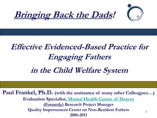 Bringing Back the Dads!


   Effective Evidenced-Based Practice for
              Engaging Fathers
            in the Child Welfare System

Paul Frankel, Ph.D. (with the assistance of    many other Colleagues…)
         Evaluation Specialist, Mental Health Center of Denver
                   (Formerly) Research Project Manager
           Quality Improvement Center on Non-Resident Fathers    1
                                2006-2011
 