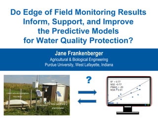 Do Edge of Field Monitoring Results
Inform, Support, and Improve
the Predictive Models
for Water Quality Protection?
Jane Frankenberger
Agricultural & Biological Engineering
Purdue University, West Lafayette, Indiana
?
 