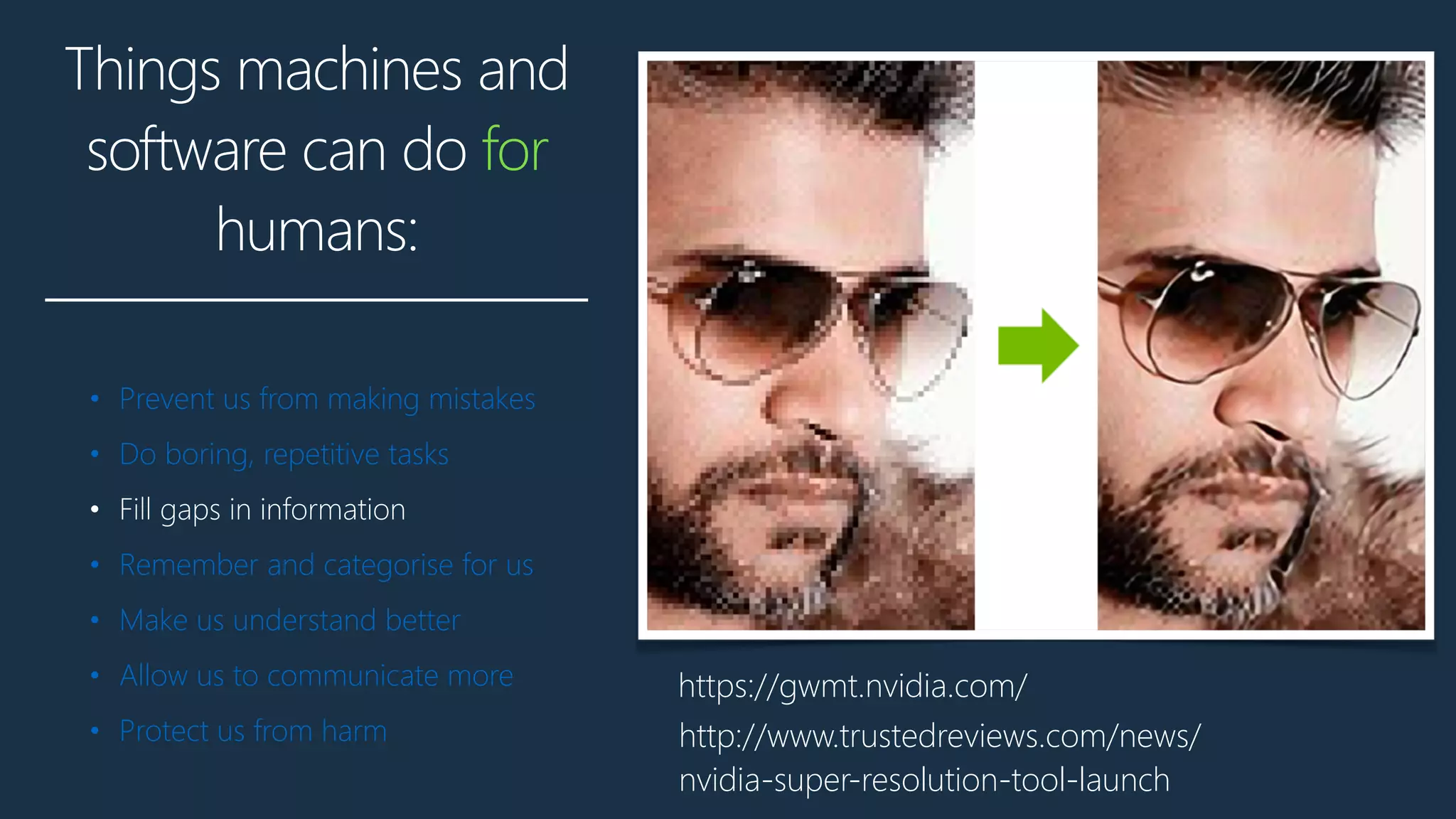 Things machines and
software can do for
humans:
• Prevent us from making mistakes
• Do boring, repetitive tasks
• Fill gaps in information
• Remember and categorise for us
• Make us understand better
• Allow us to communicate more
• Protect us from harm
https://gwmt.nvidia.com/
http://www.trustedreviews.com/news/
nvidia-super-resolution-tool-launch
 