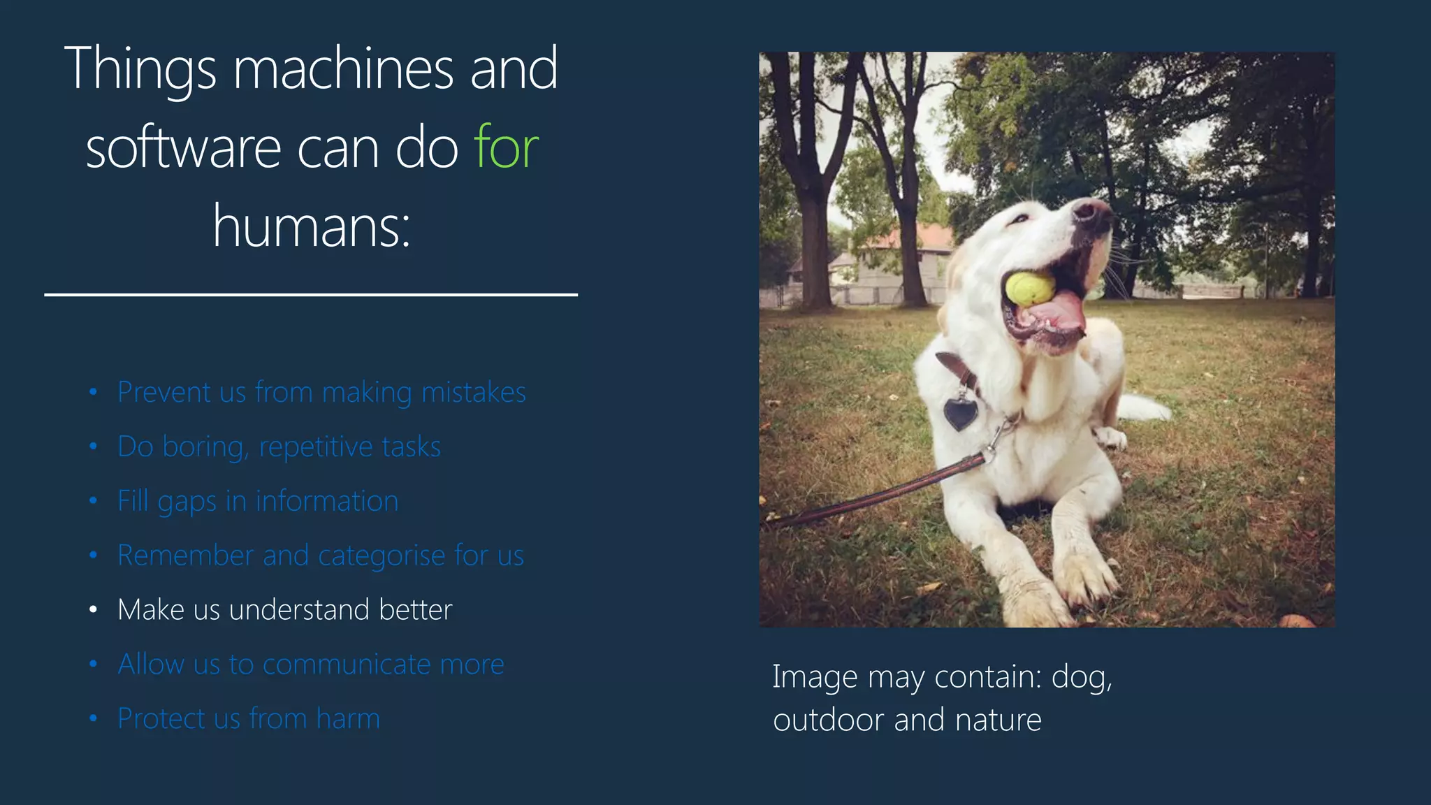 Things machines and
software can do for
humans:
• Prevent us from making mistakes
• Do boring, repetitive tasks
• Fill gaps in information
• Remember and categorise for us
• Make us understand better
• Allow us to communicate more
• Protect us from harm
Image may contain: dog,
outdoor and nature
 