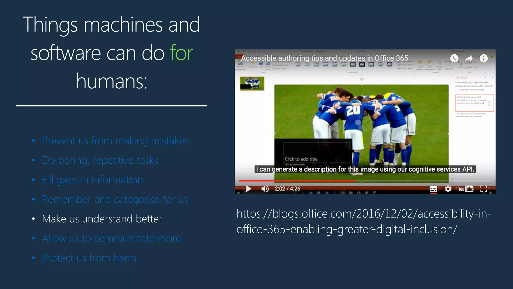 Things machines and
software can do for
humans:
• Prevent us from making mistakes
• Do boring, repetitive tasks
• Fill gaps in information
• Remember and categorise for us
• Make us understand better
• Allow us to communicate more
• Protect us from harm
https://blogs.office.com/2016/12/02/accessibility-in-
office-365-enabling-greater-digital-inclusion/
 