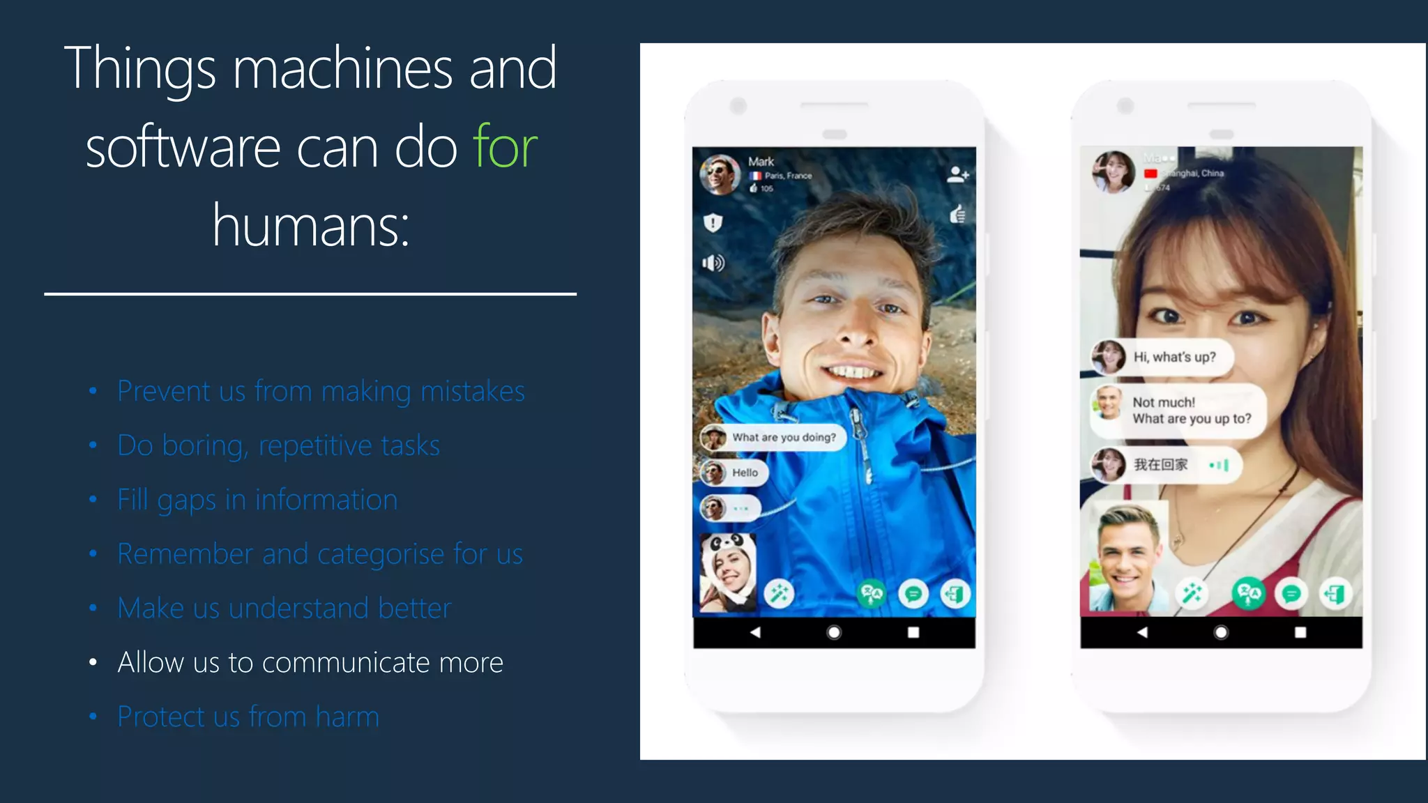 Things machines and
software can do for
humans:
• Prevent us from making mistakes
• Do boring, repetitive tasks
• Fill gaps in information
• Remember and categorise for us
• Make us understand better
• Allow us to communicate more
• Protect us from harm
 