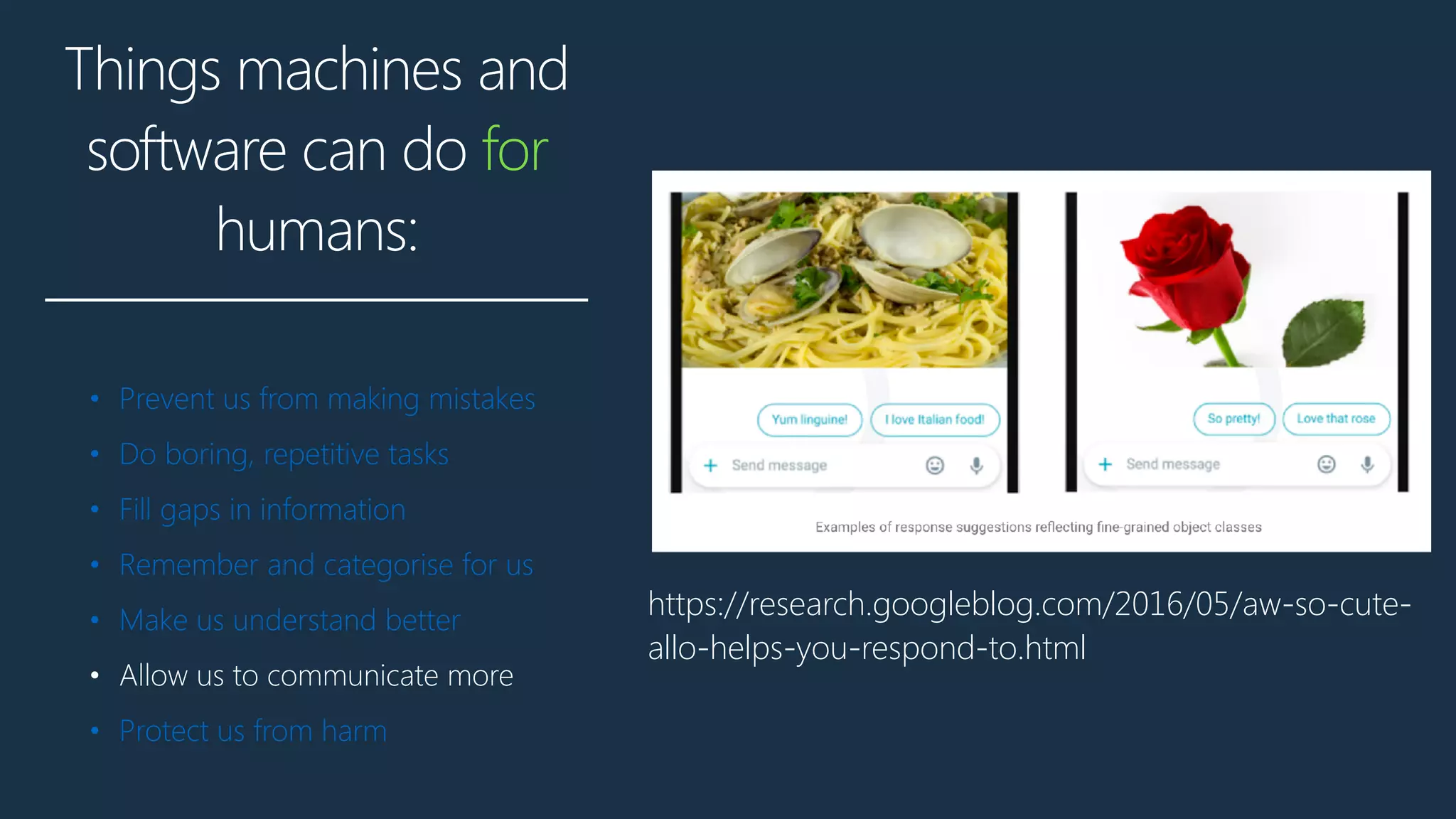 Things machines and
software can do for
humans:
• Prevent us from making mistakes
• Do boring, repetitive tasks
• Fill gaps in information
• Remember and categorise for us
• Make us understand better
• Allow us to communicate more
• Protect us from harm
https://research.googleblog.com/2016/05/aw-so-cute-
allo-helps-you-respond-to.html
 
