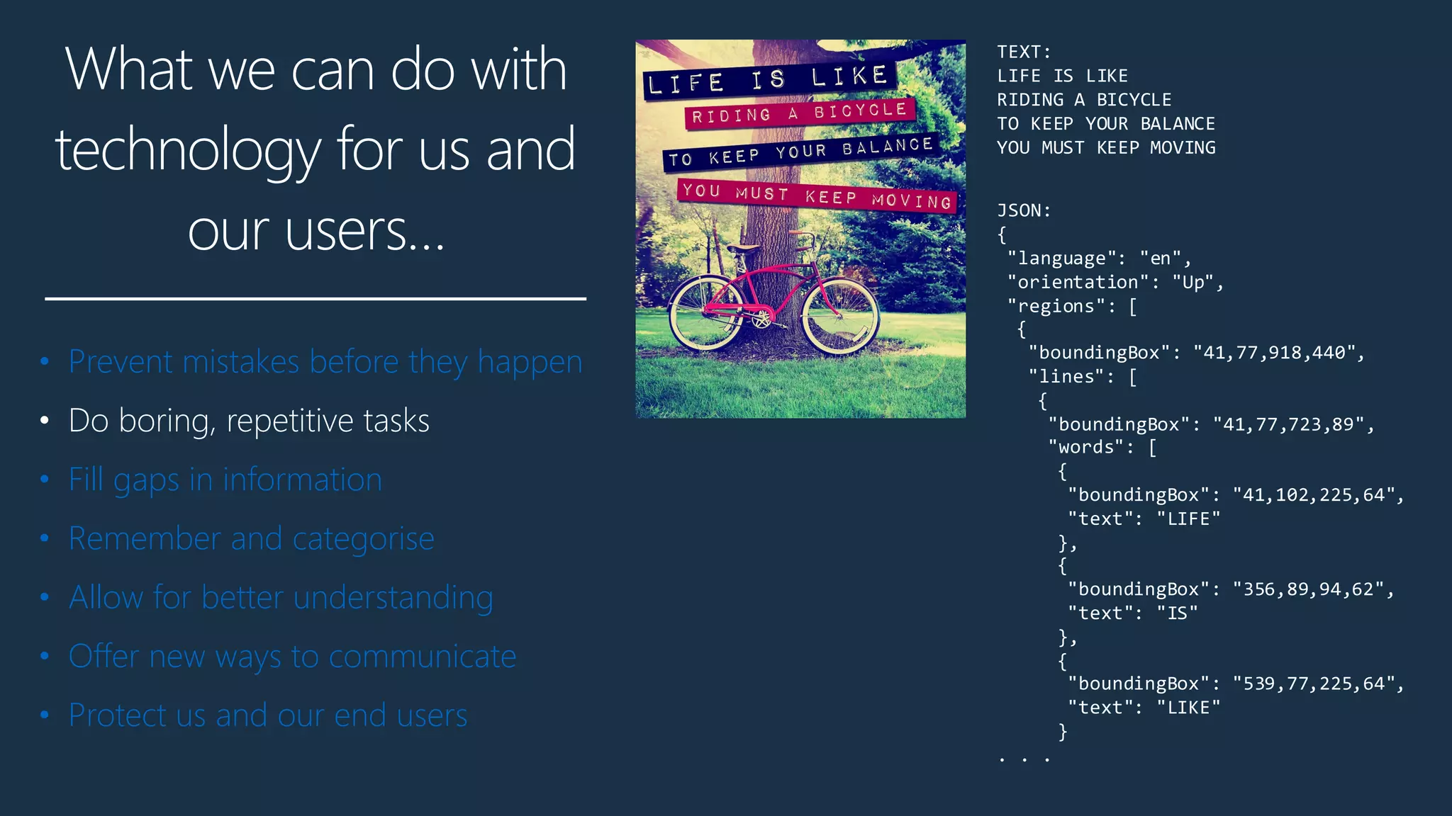 What we can do with
technology for us and
our users…
• Prevent mistakes before they happen
• Do boring, repetitive tasks
• Fill gaps in information
• Remember and categorise
• Allow for better understanding
• Offer new ways to communicate
• Protect us and our end users
JSON:
{
"language": "en",
"orientation": "Up",
"regions": [
{
"boundingBox": "41,77,918,440",
"lines": [
{
"boundingBox": "41,77,723,89",
"words": [
{
"boundingBox": "41,102,225,64",
"text": "LIFE"
},
{
"boundingBox": "356,89,94,62",
"text": "IS"
},
{
"boundingBox": "539,77,225,64",
"text": "LIKE"
}
. . .
TEXT:
LIFE IS LIKE
RIDING A BICYCLE
TO KEEP YOUR BALANCE
YOU MUST KEEP MOVING
JSON:
{
"language": "en",
"orientation": "Up",
"regions": [
{
"boundingBox": "41,77,918,440",
"lines": [
{
"boundingBox": "41,77,723,89"
"words": [
{
"boundingBox": "41,102,225,6
"text": "LIFE"
},
{
"boundingBox": "356,89,94,62
"text": "IS"
},
{
"boundingBox": "539,77,225,6
"text": "LIKE"
}
. . .
TO KEEP YOUR BALANCE
YOU MUST KEEP MOVING
 