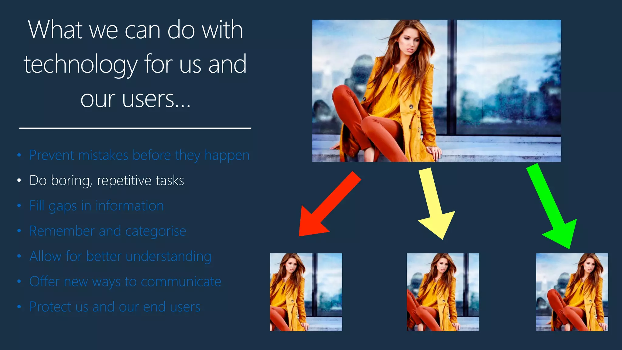 What we can do with
technology for us and
our users…
• Prevent mistakes before they happen
• Do boring, repetitive tasks
• Fill gaps in information
• Remember and categorise
• Allow for better understanding
• Offer new ways to communicate
• Protect us and our end users
 