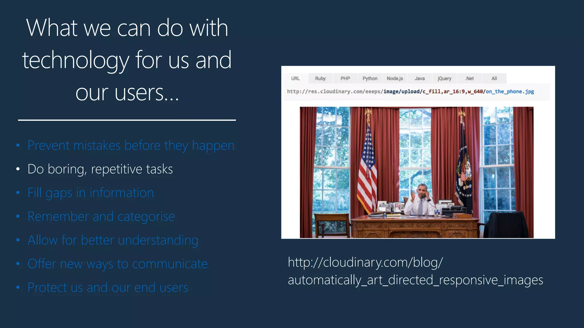 What we can do with
technology for us and
our users…
• Prevent mistakes before they happen
• Do boring, repetitive tasks
• Fill gaps in information
• Remember and categorise
• Allow for better understanding
• Offer new ways to communicate
• Protect us and our end users
http://cloudinary.com/blog/
automatically_art_directed_responsive_images
 
