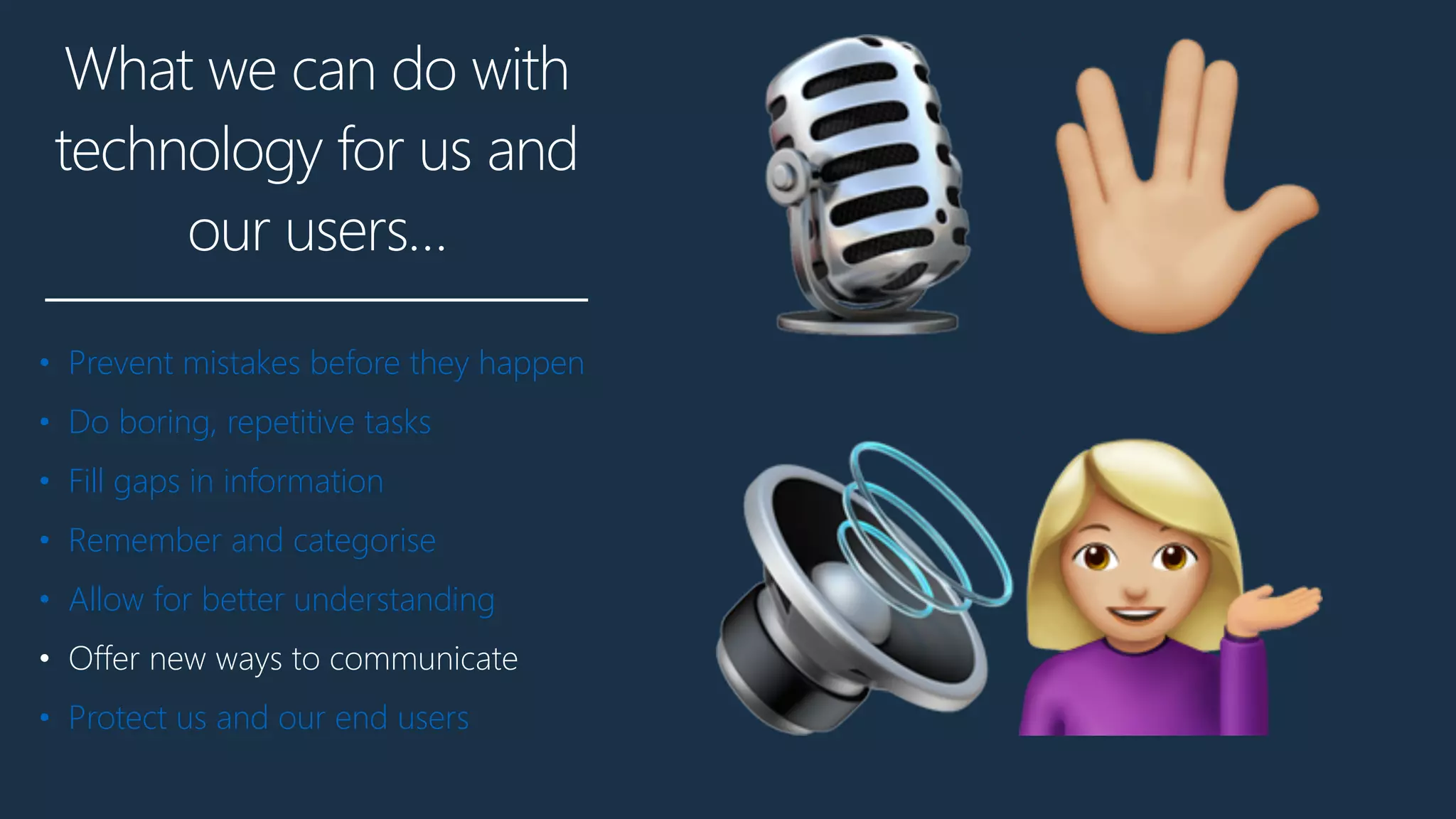 What we can do with
technology for us and
our users…
• Prevent mistakes before they happen
• Do boring, repetitive tasks
• Fill gaps in information
• Remember and categorise
• Allow for better understanding
• Offer new ways to communicate
• Protect us and our end users
🎙"
🔊$
 