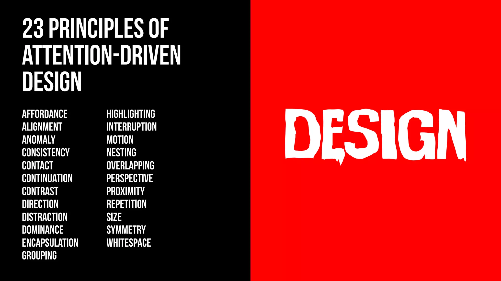 design
23 principles of
Attention-Driven
Design
AFFORDANCE
ALIGNMENT
ANOMALY
CONSISTENCY
contact
CONTINUATION
CONTRAST
DIRECTION
DISTRACTION
DOMINANCE
ENCAPSULATION
GROUPING
HIGHLIGHTING
INTERRUPTION
MOTION
NESTING
OVERLAPPING
PERSPECTIVE
PROXIMITY
REPETITION
SIZE
SYMMETRY
WHITESPACE
 