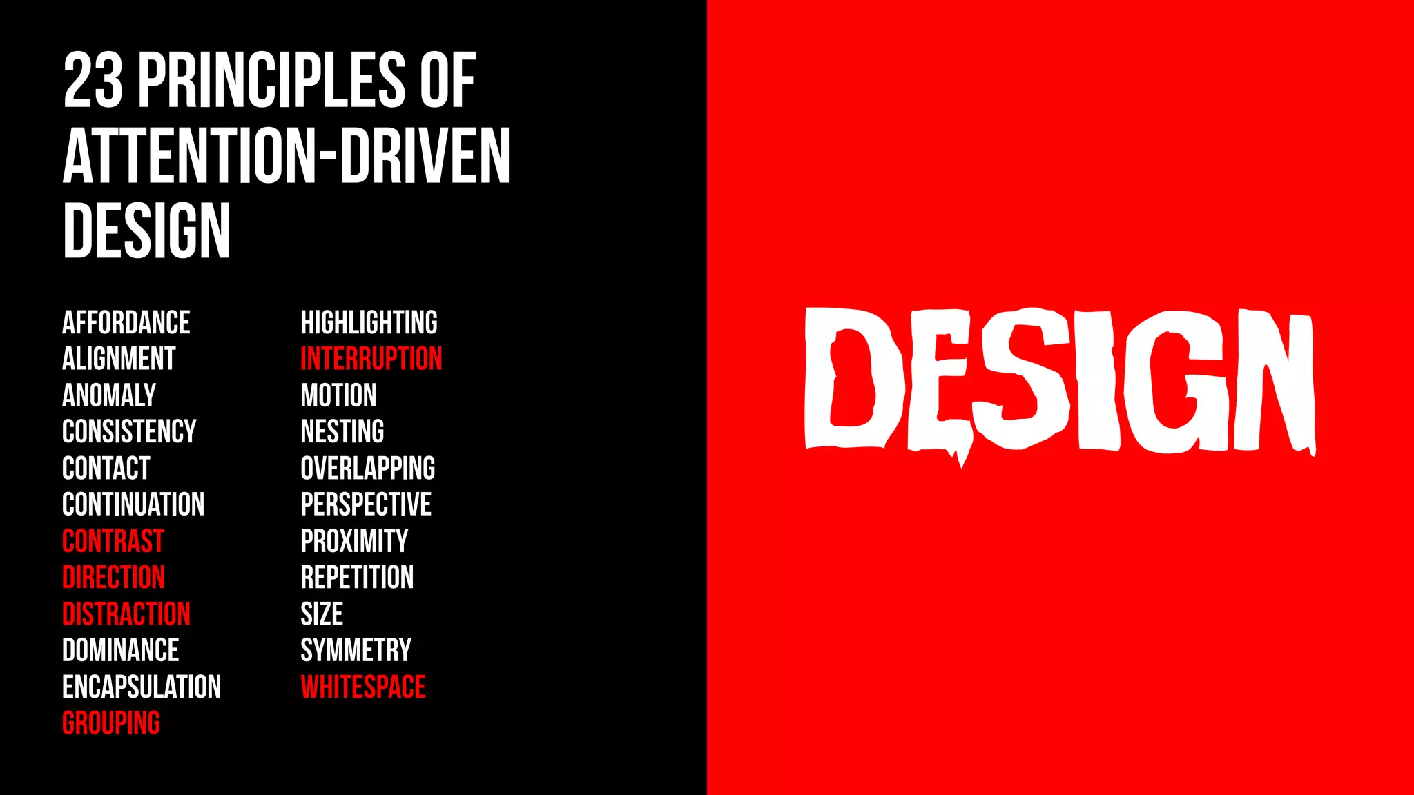 design
23 principles of
Attention-Driven
Design
AFFORDANCE
ALIGNMENT
ANOMALY
CONSISTENCY
contact
CONTINUATION
CONTRAST
DIRECTION
DISTRACTION
DOMINANCE
ENCAPSULATION
GROUPING
HIGHLIGHTING
INTERRUPTION
MOTION
NESTING
OVERLAPPING
PERSPECTIVE
PROXIMITY
REPETITION
SIZE
SYMMETRY
WHITESPACE
 
