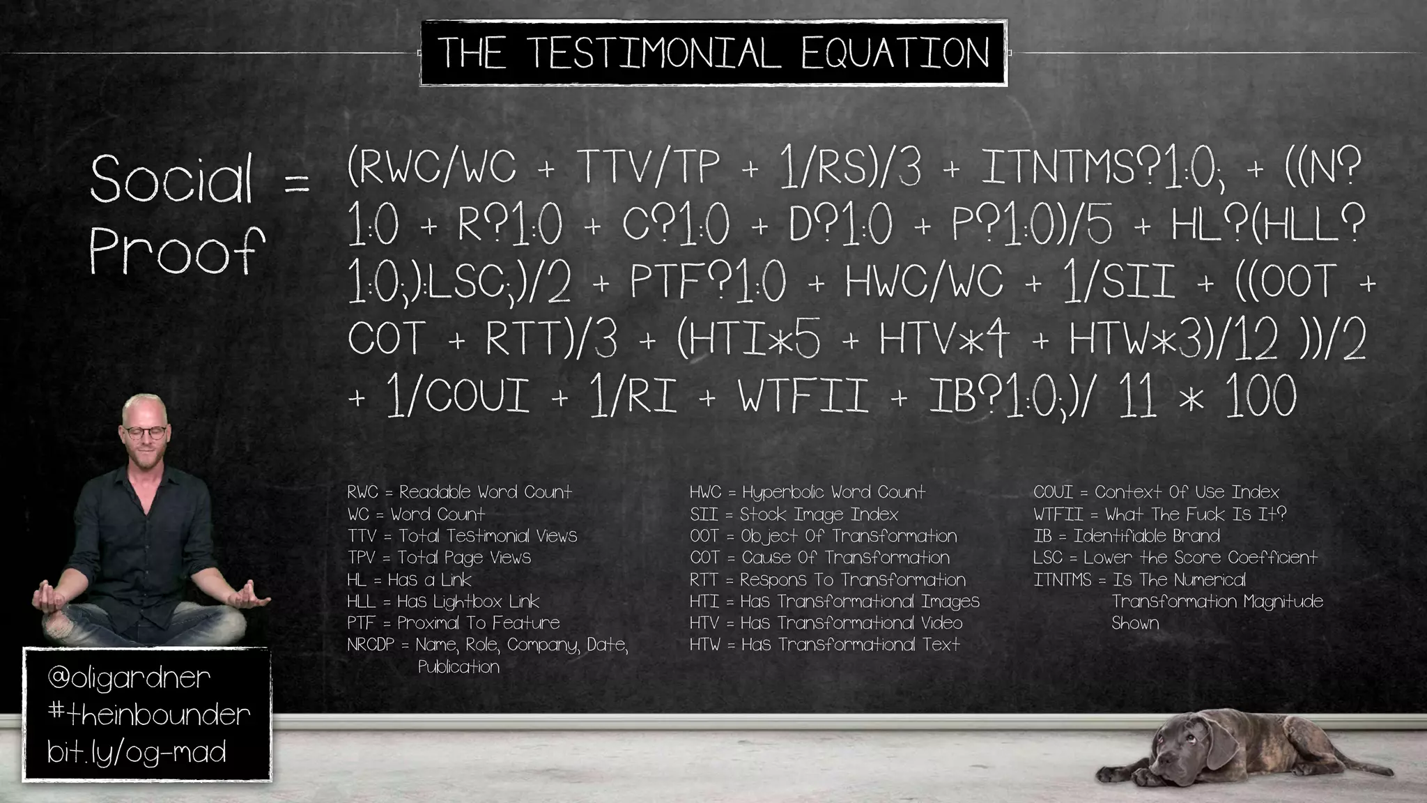 @oligardner
#theinbounder
bit.ly/og-mad
(RWC/WC + TTV/TP + 1/RS)/3 + ITNTMS?1:0; + ((N?
1:0 + R?1:0 + C?1:0 + D?1:0 + P?1:0)/5 + HL?(HLL?
1:0;):LSC;)/2 + PTF?1:0 + HWC/WC + 1/SII + ((OOT +
COT + RTT)/3 + (HTI*5 + HTV*4 + HTW*3)/12 ))/2
+ 1/COUI + 1/RI + WTFII + IB?1:0;)/ 11 * 100
Social =
Proof
RWC = Readable Word Count
WC = Word Count
TTV = Total Testimonial Views
TPV = Total Page Views
HL = Has a Link
HLL = Has Lightbox Link
PTF = Proximal To Feature
NRCDP = Name, Role, Company, Date,
Publication
THE TESTIMONIAL EQUATION
HWC = Hyperbolic Word Count
SII = Stock Image Index
OOT = Object Of Transformation
COT = Cause Of Transformation
RTT = Respons To Transformation
HTI = Has Transformational Images
HTV = Has Transformational Video
HTW = Has Transformational Text
COUI = Context Of Use Index
WTFII = What The Fuck Is It?
IB = Identifiable Brand
LSC = Lower the Score Coefficient
ITNTMS = Is The Numerical
Transformation Magnitude
Shown
 