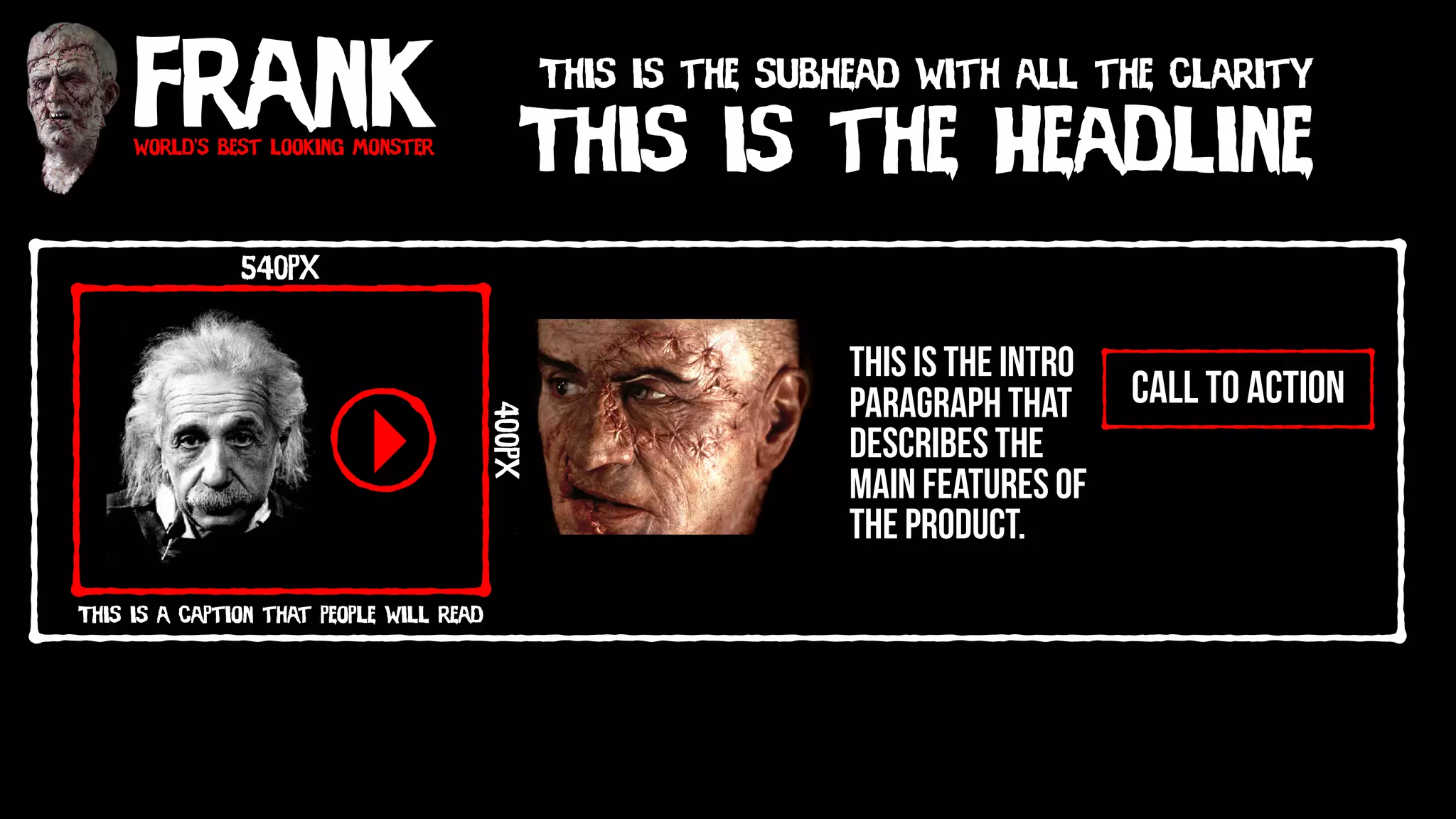 Frankworld’s best looking monster
This is the Headline
This is the subhead with all the clarity
call to action
540px
400px
This is a caption that people will read
This is the intro
paragraph that
describes the
main features of
the product.
 