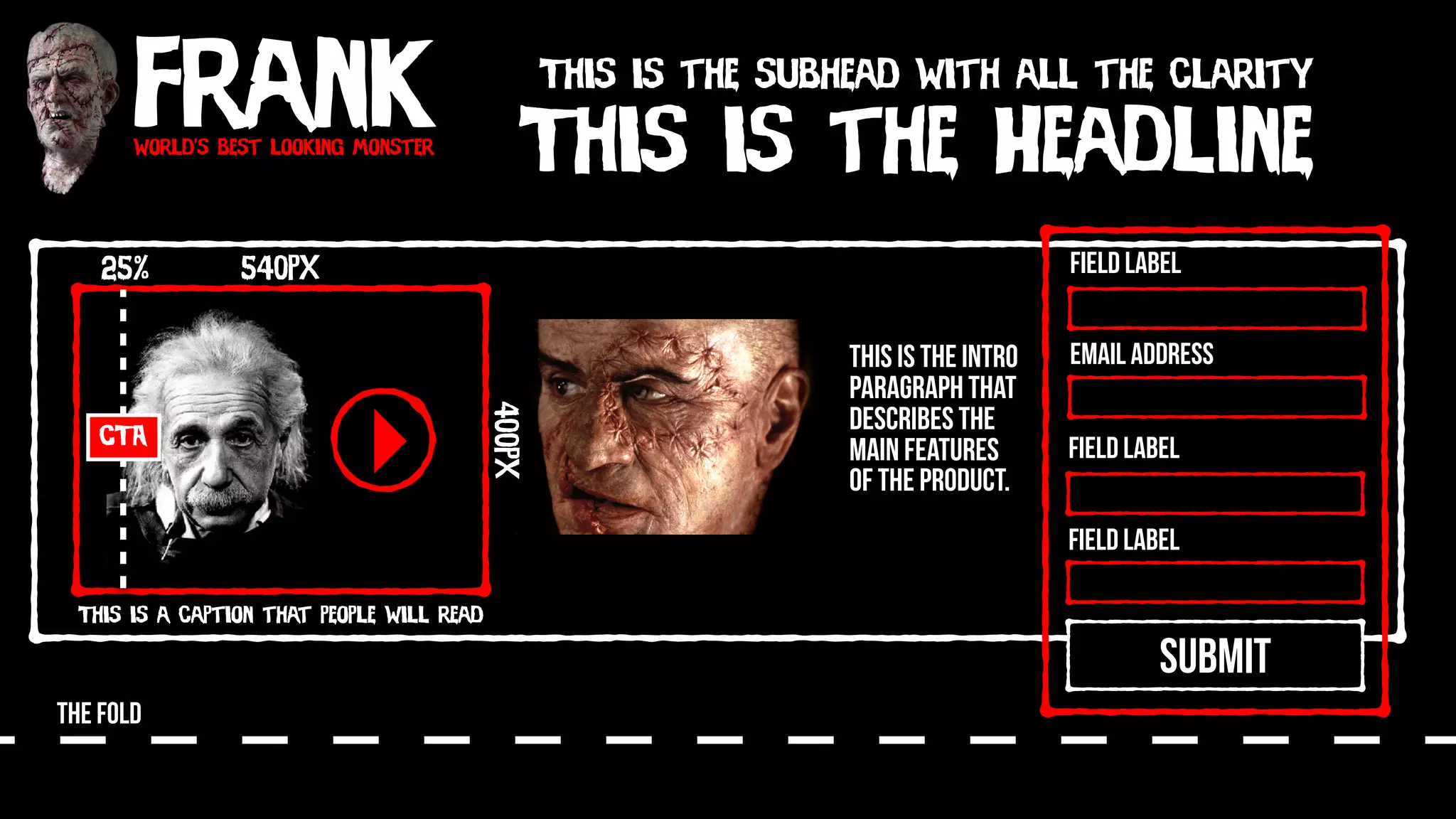 Frankworld’s best looking monster
This is the Headline
This is the subhead with all the clarity
540px
400px
This is a caption that people will read
CTA
25%
SUBMIT
Field Label
Field Label
Field Label
Email Address
THE FOLD
This is the intro
paragraph that
describes the
main features
of the product.
 