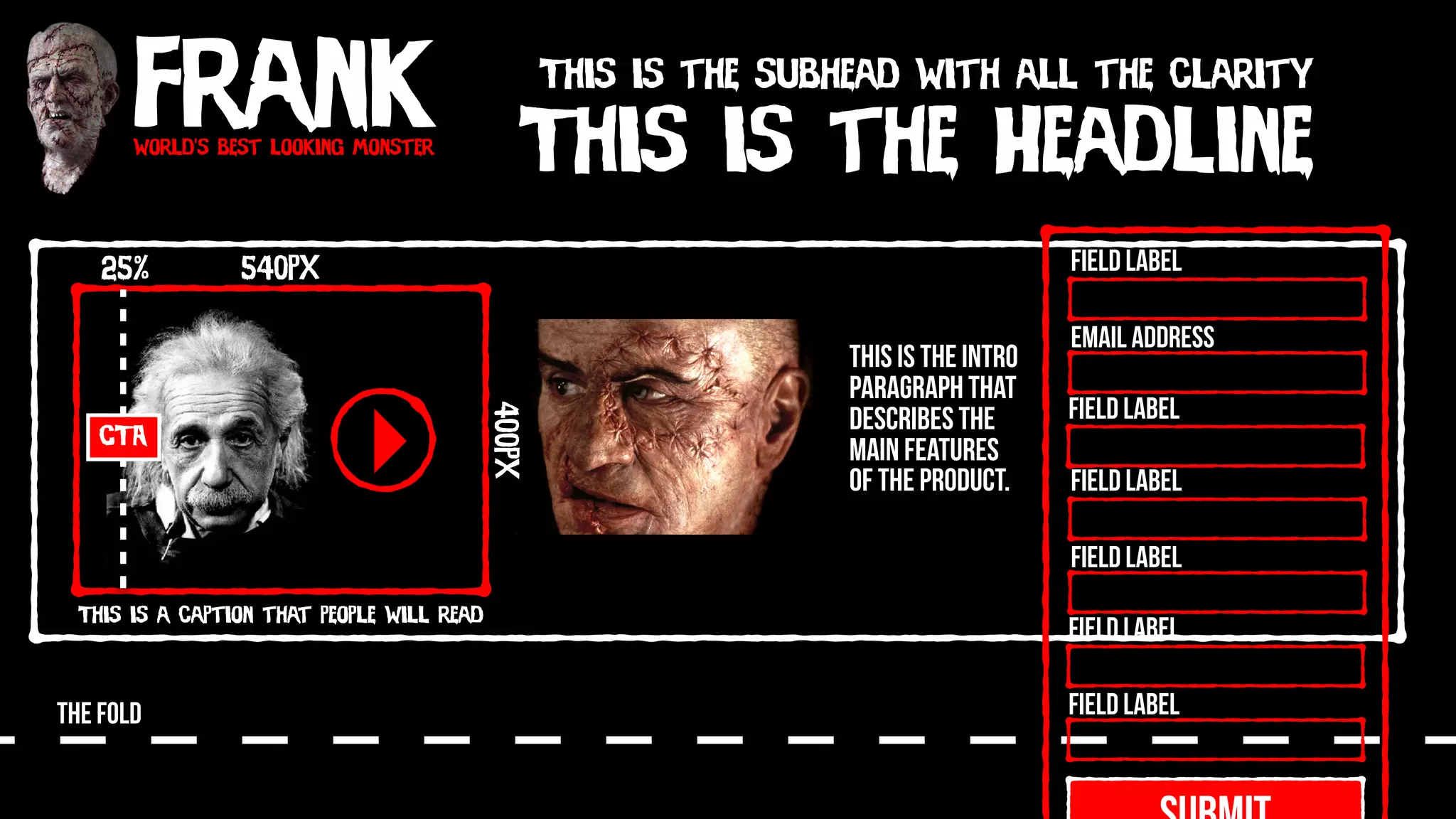 Frankworld’s best looking monster
This is the Headline
This is the subhead with all the clarity
540px
400px
This is a caption that people will read
CTA
25%
THE FOLD
This is the intro
paragraph that
describes the
main features
of the product.
Field Label
Field Label
Field Label
Field Label
Field Label
Field Label
Email Address
 