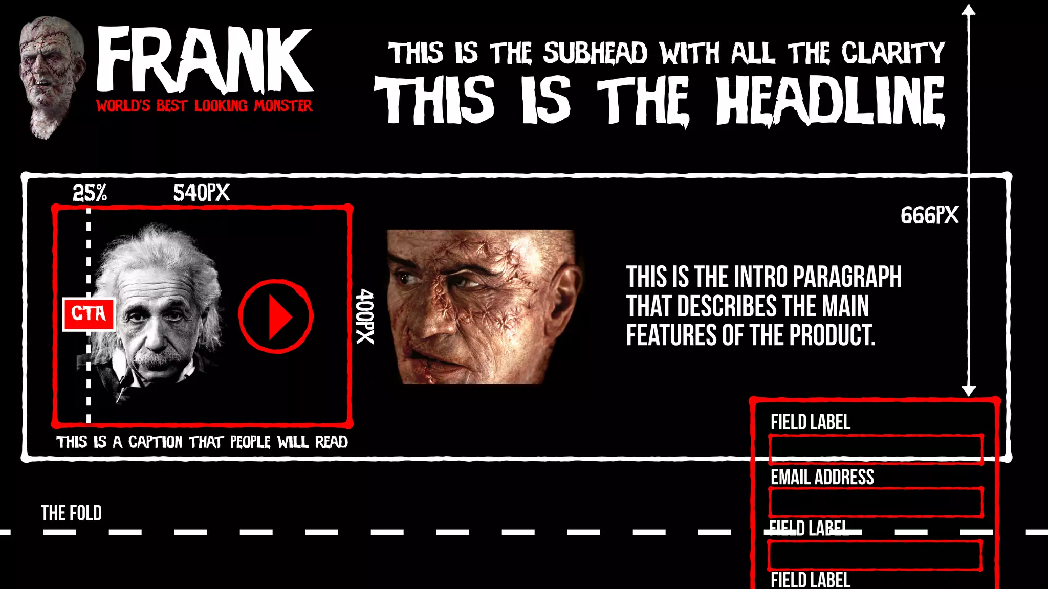 Frankworld’s best looking monster
This is the Headline
This is the subhead with all the clarity
540px
400px
This is a caption that people will read
CTA
25%
THE FOLD
Field Label
Field Label
Field Label
Email Address
666px
This is the intro paragraph
that describes the main
features of the product.
 