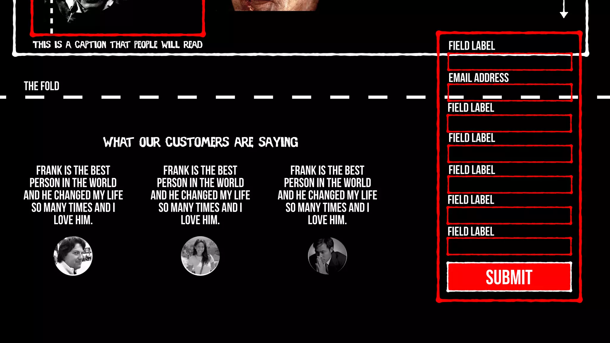 This is a caption that people will read
THE FOLD
SUBMIT
Field Label
Field Label
Field Label
Field Label
Field Label
Field Label
Email Address
What our customers are saying
Frank is the best
person in the world
and he changed my life
so many times and I
love him.
Frank is the best
person in the world
and he changed my life
so many times and I
love him.
Frank is the best
person in the world
and he changed my life
so many times and I
love him.
 