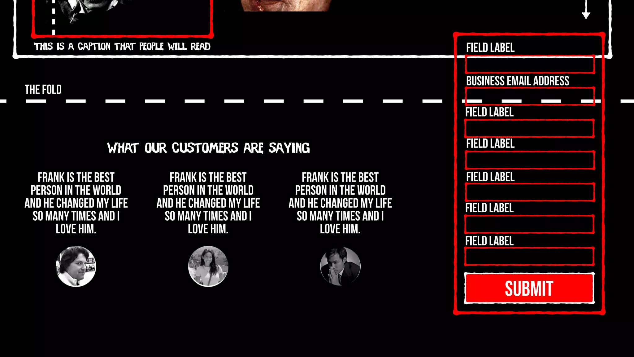 This is a caption that people will read
THE FOLD
SUBMIT
Field Label
Field Label
Field Label
Field Label
Field Label
Field Label
Business Email Address
What our customers are saying
Frank is the best
person in the world
and he changed my life
so many times and I
love him.
Frank is the best
person in the world
and he changed my life
so many times and I
love him.
Frank is the best
person in the world
and he changed my life
so many times and I
love him.
 