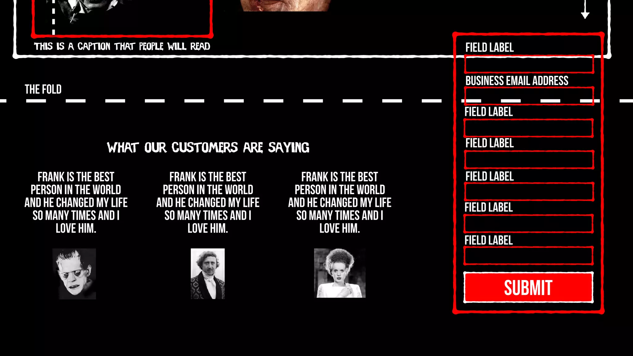 This is a caption that people will read
THE FOLD
SUBMIT
Field Label
Field Label
Field Label
Field Label
Field Label
Field Label
Business Email Address
What our customers are saying
Frank is the best
person in the world
and he changed my life
so many times and I
love him.
Frank is the best
person in the world
and he changed my life
so many times and I
love him.
Frank is the best
person in the world
and he changed my life
so many times and I
love him.
 