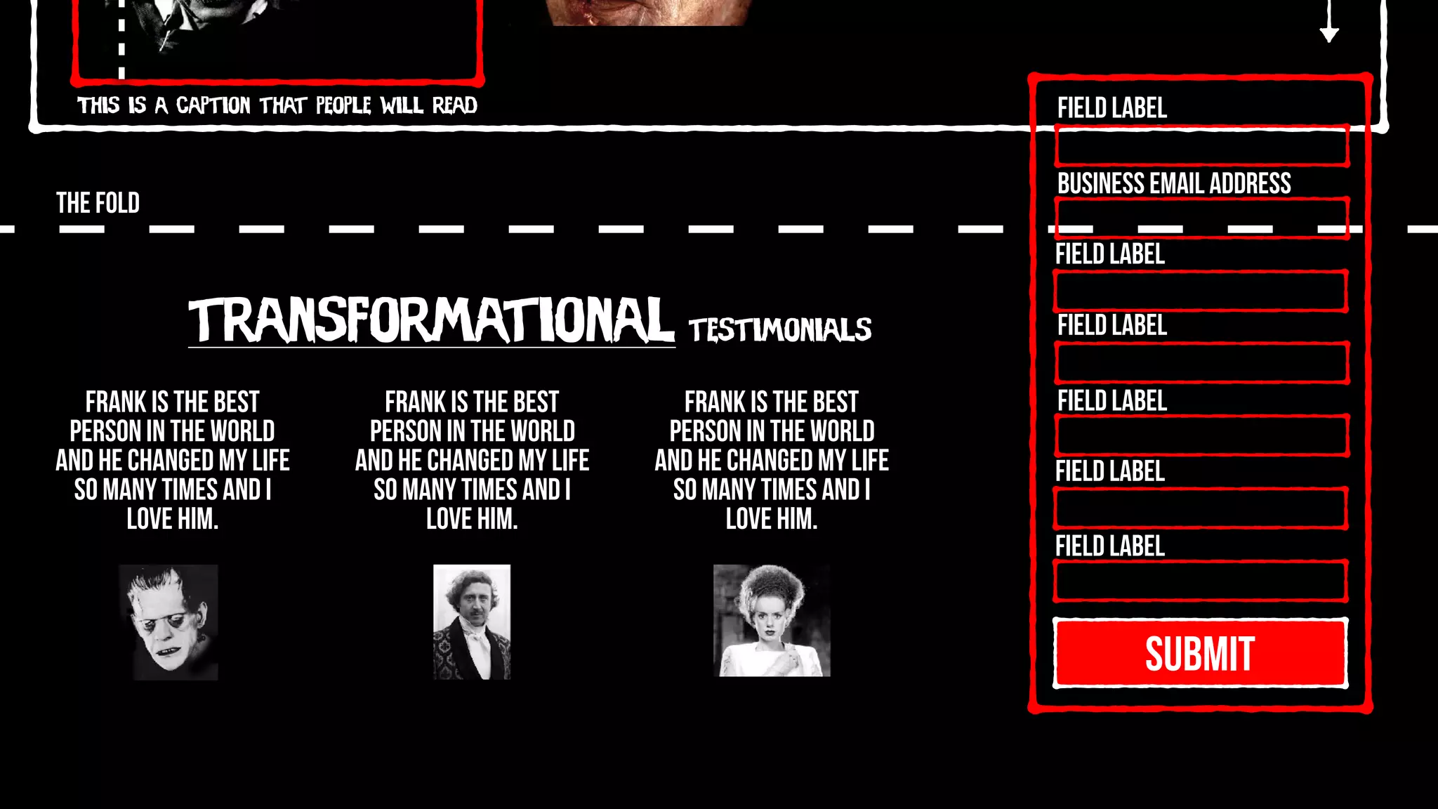 This is a caption that people will read
THE FOLD
SUBMIT
Field Label
Field Label
Field Label
Field Label
Field Label
Field Label
Business Email Address
transformational testimonials
Frank is the best
person in the world
and he changed my life
so many times and I
love him.
Frank is the best
person in the world
and he changed my life
so many times and I
love him.
Frank is the best
person in the world
and he changed my life
so many times and I
love him.
 