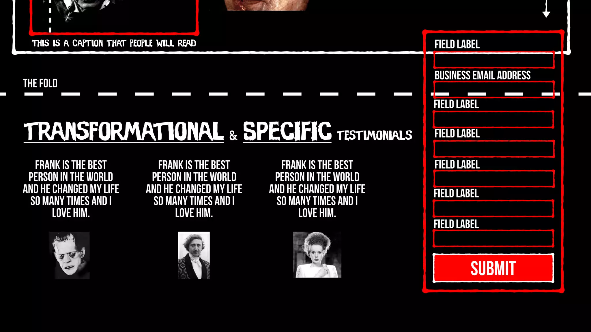 This is a caption that people will read
THE FOLD
SUBMIT
Field Label
Field Label
Field Label
Field Label
Field Label
Field Label
Business Email Address
transformational & SPECIFIC testimonials
Frank is the best
person in the world
and he changed my life
so many times and I
love him.
Frank is the best
person in the world
and he changed my life
so many times and I
love him.
Frank is the best
person in the world
and he changed my life
so many times and I
love him.
 