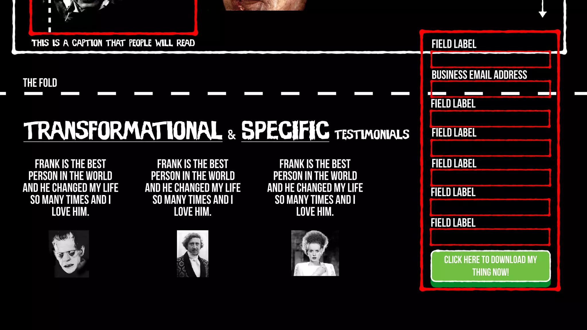 This is a caption that people will read
THE FOLD
Click here to download my
thing now!
Field Label
Field Label
Field Label
Field Label
Field Label
Field Label
Business Email Address
Frank is the best
person in the world
and he changed my life
so many times and I
love him.
Frank is the best
person in the world
and he changed my life
so many times and I
love him.
Frank is the best
person in the world
and he changed my life
so many times and I
love him.
transformational & SPECIFIC testimonials
 